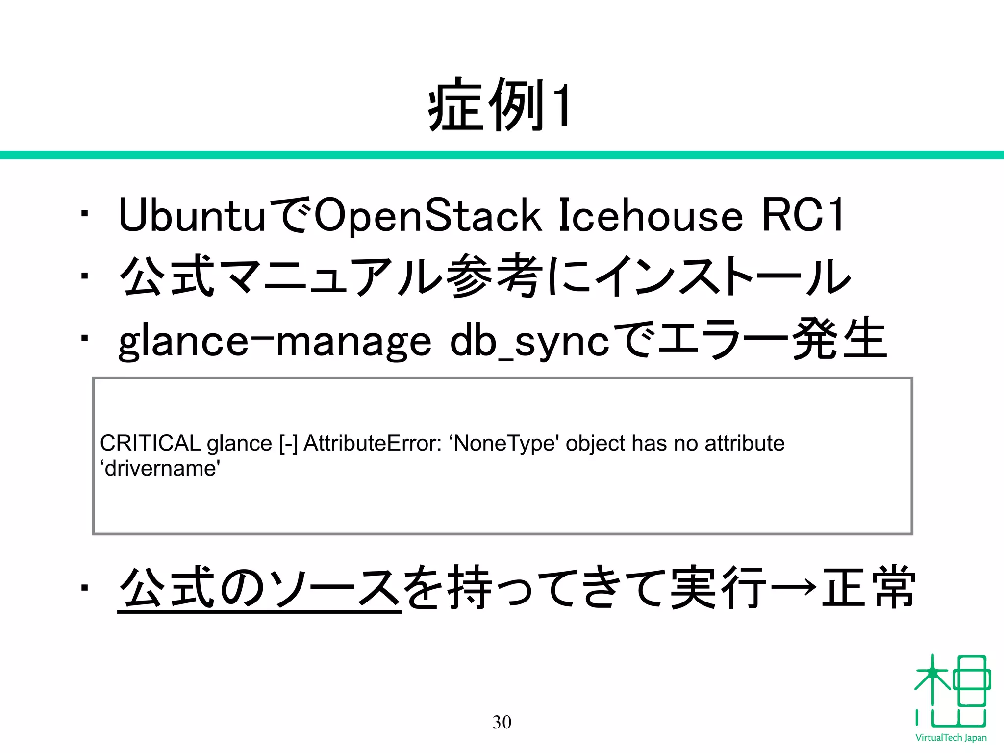 症例1
• UbuntuでOpenStack Icehouse RC1
• 公式マニュアル参考にインストール
• glance-manage db_syncでエラー発生
!
!
!
• 公式のソースを持ってきて実行→正常
30
CRITICAL glance [-] AttributeError: ‘NoneType' object has no attribute
‘drivername'
 