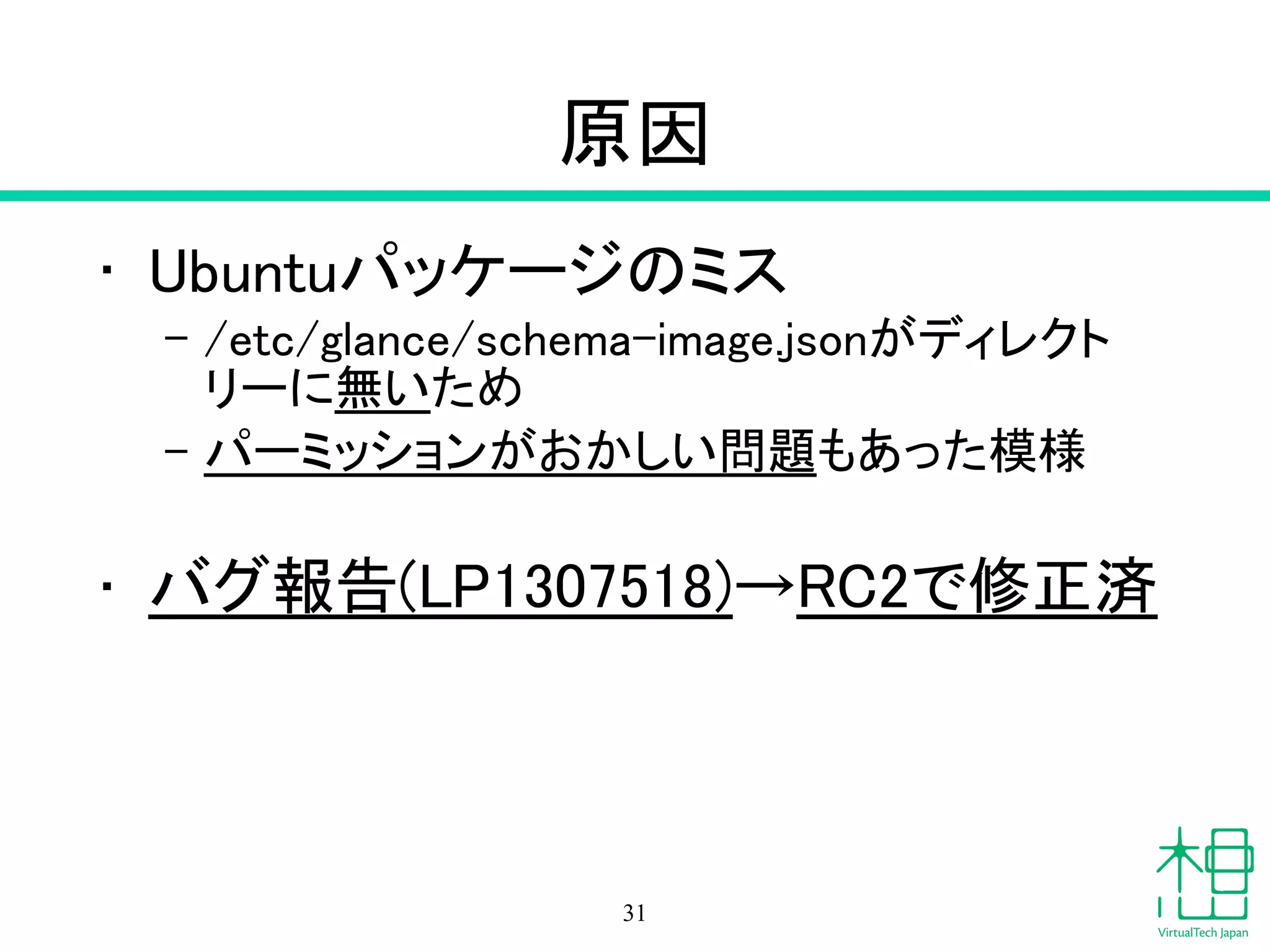 原因
• Ubuntuパッケージのミス
– /etc/glance/schema-image.jsonがディレクト
リーに無いため
– パーミッションがおかしい問題もあった模様
!
• バグ報告(LP1307518)→RC2で修正済
31
 