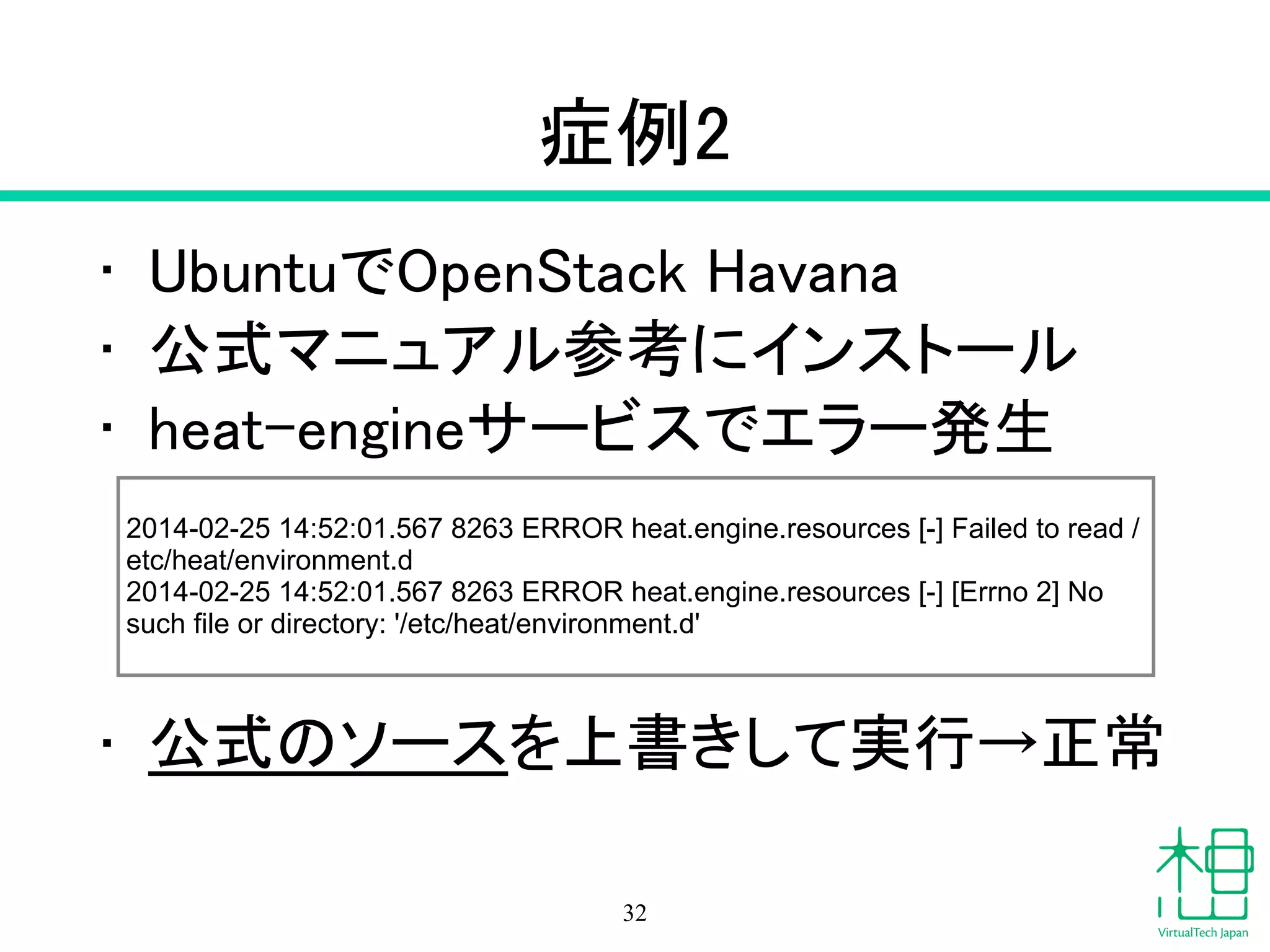 症例2
• UbuntuでOpenStack Havana
• 公式マニュアル参考にインストール
• heat-engineサービスでエラー発生
!
!
!
• 公式のソースを上書きして実行→正常
32
2014-02-25 14:52:01.567 8263 ERROR heat.engine.resources [-] Failed to read /
etc/heat/environment.d 
2014-02-25 14:52:01.567 8263 ERROR heat.engine.resources [-] [Errno 2] No
such file or directory: '/etc/heat/environment.d'
 