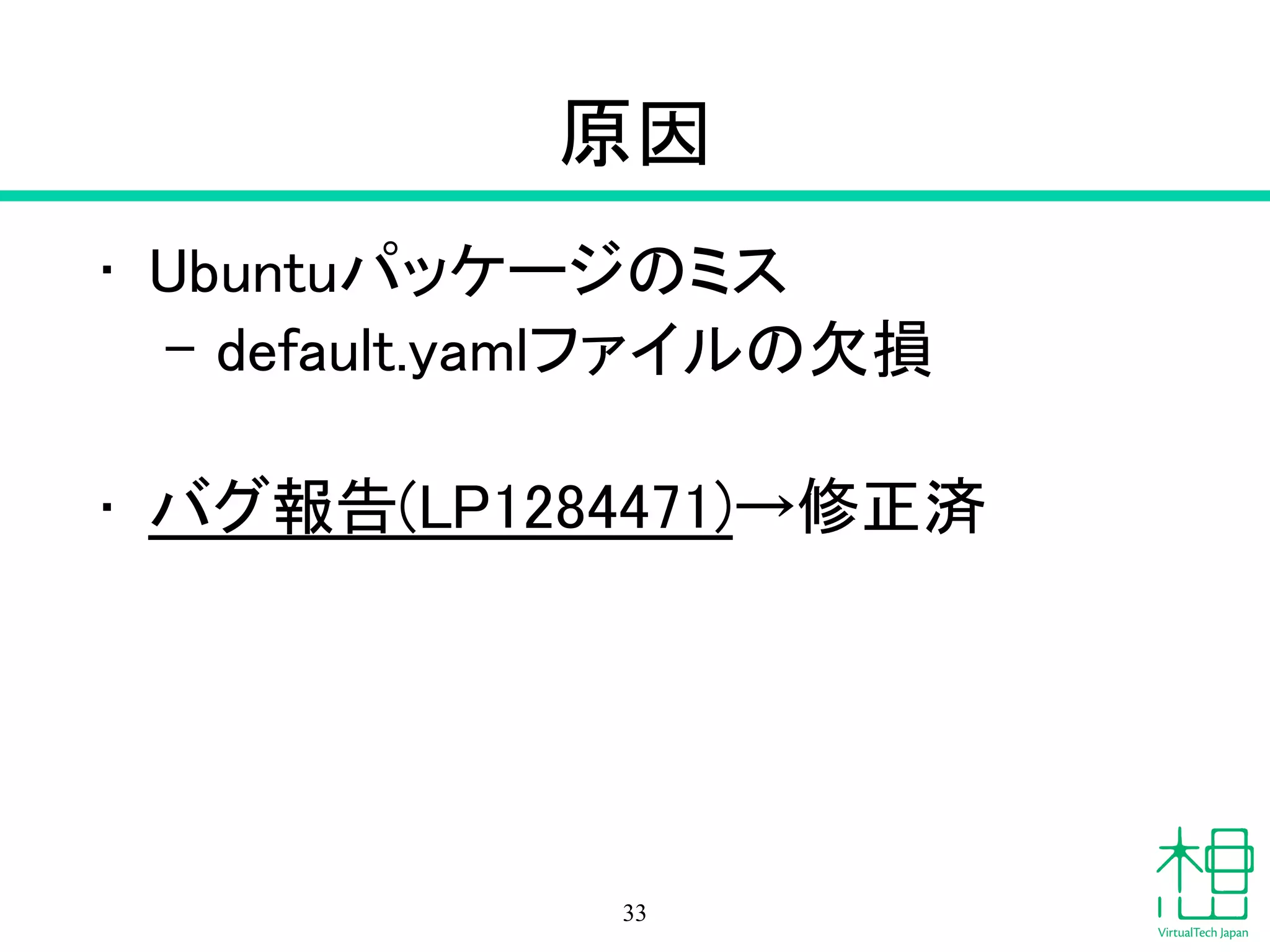原因
• Ubuntuパッケージのミス
– default.yamlファイルの欠損
!
• バグ報告(LP1284471)→修正済
33
 