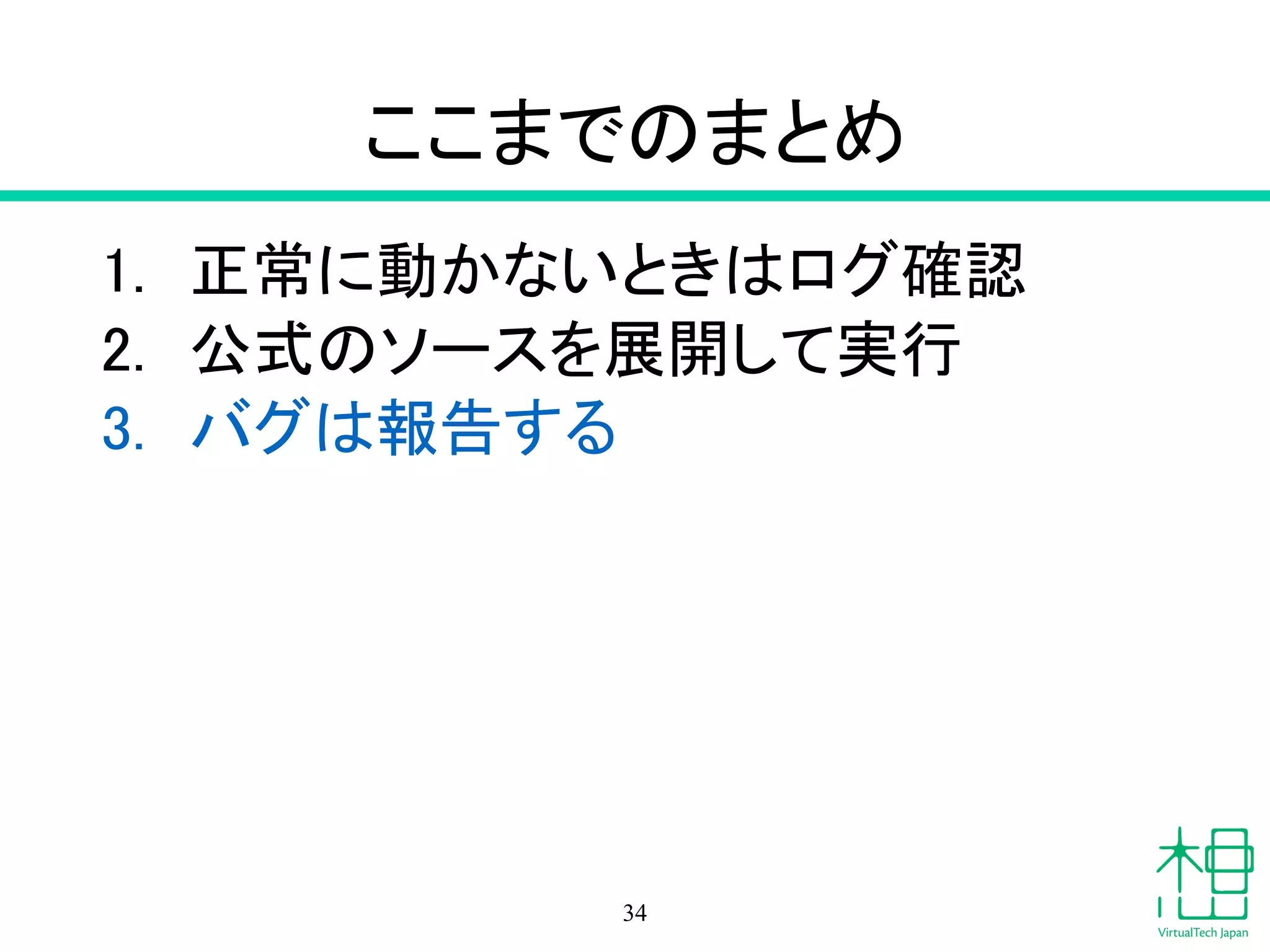 ここまでのまとめ
1. 正常に動かないときはログ確認
2. 公式のソースを展開して実行
3. バグは報告する
34
 