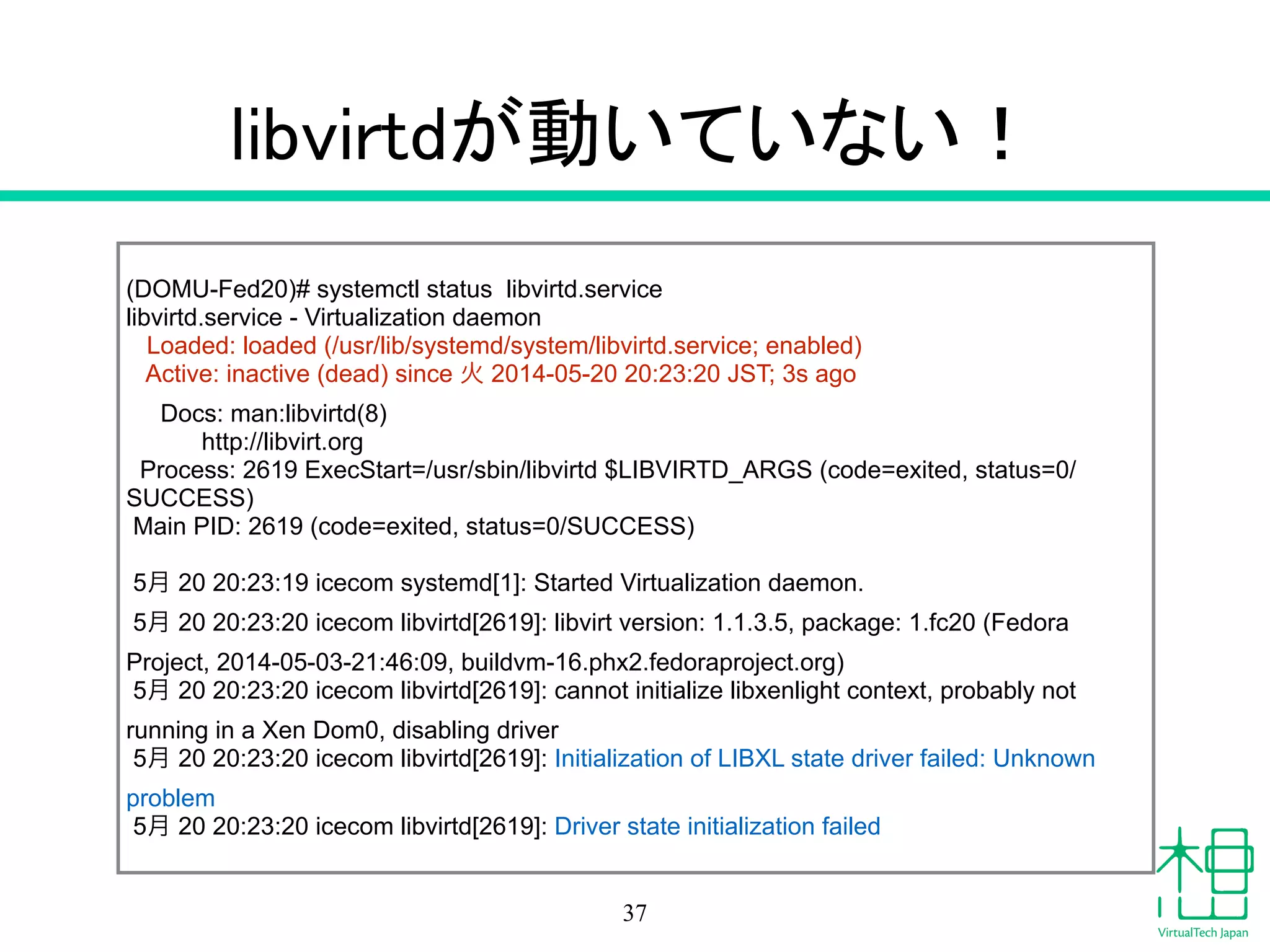 libvirtdが動いていない！
37
(DOMU-Fed20)# systemctl status libvirtd.service
libvirtd.service - Virtualization daemon
Loaded: loaded (/usr/lib/systemd/system/libvirtd.service; enabled)
Active: inactive (dead) since 火 2014-05-20 20:23:20 JST; 3s ago
Docs: man:libvirtd(8)
http://libvirt.org
Process: 2619 ExecStart=/usr/sbin/libvirtd $LIBVIRTD_ARGS (code=exited, status=0/
SUCCESS)
Main PID: 2619 (code=exited, status=0/SUCCESS)
!
5月 20 20:23:19 icecom systemd[1]: Started Virtualization daemon.
5月 20 20:23:20 icecom libvirtd[2619]: libvirt version: 1.1.3.5, package: 1.fc20 (Fedora
Project, 2014-05-03-21:46:09, buildvm-16.phx2.fedoraproject.org)
5月 20 20:23:20 icecom libvirtd[2619]: cannot initialize libxenlight context, probably not
running in a Xen Dom0, disabling driver
5月 20 20:23:20 icecom libvirtd[2619]: Initialization of LIBXL state driver failed: Unknown
problem
5月 20 20:23:20 icecom libvirtd[2619]: Driver state initialization failed
 