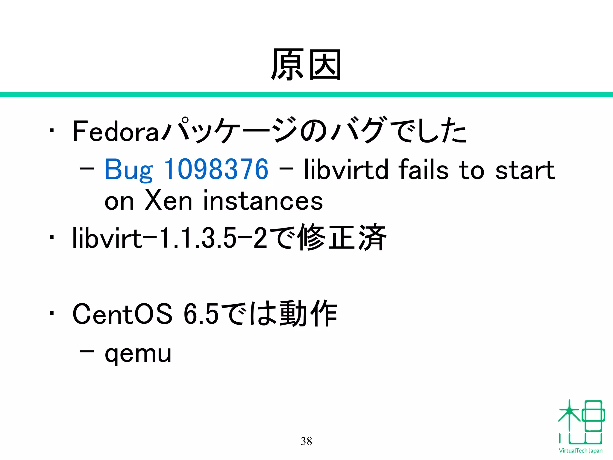 原因
• Fedoraパッケージのバグでした
– Bug 1098376 - libvirtd fails to start
on Xen instances
• libvirt-1.1.3.5-2で修正済
!
• CentOS 6.5では動作
– qemu
38
 