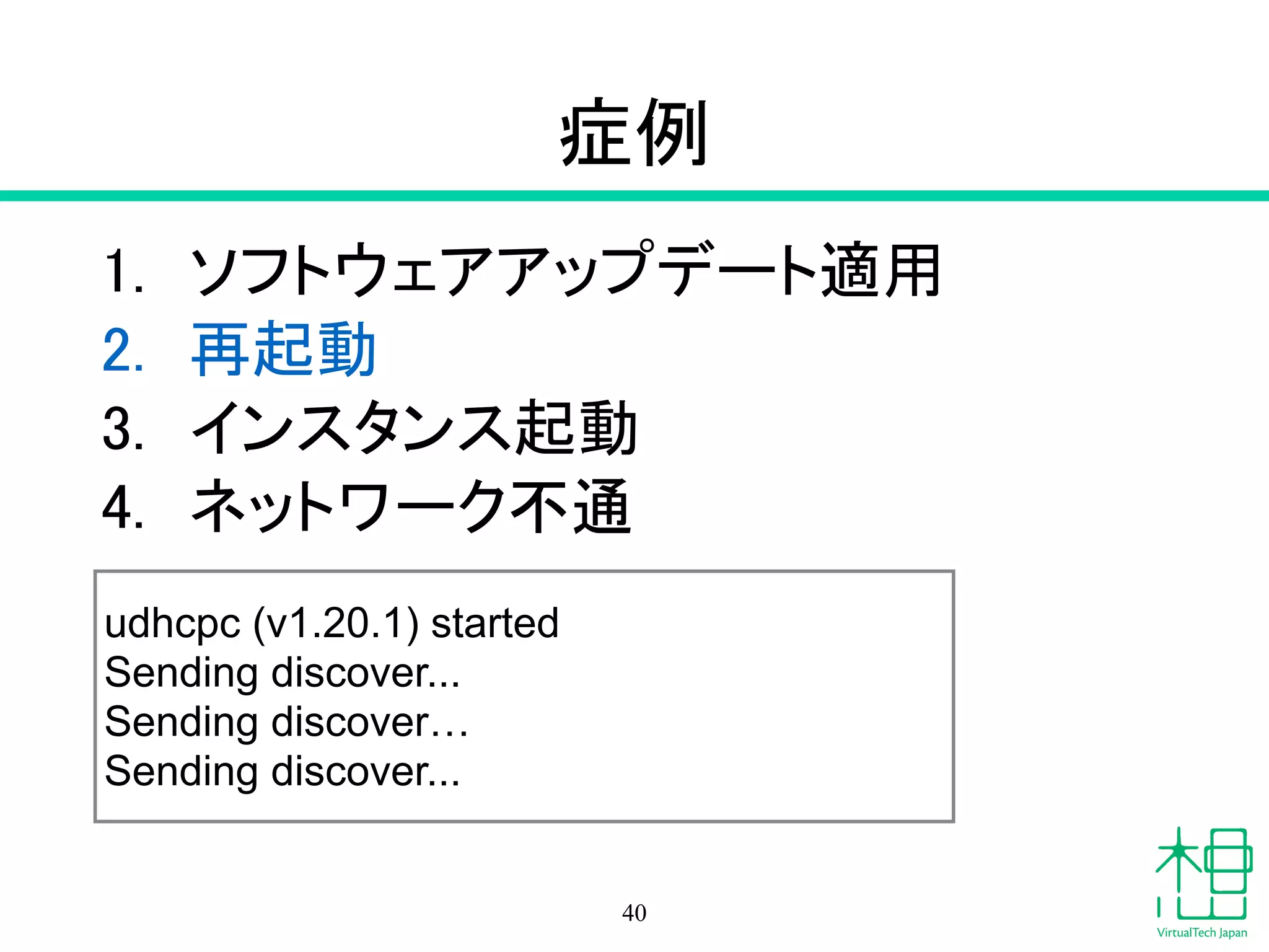 症例
1. ソフトウェアアップデート適用
2. 再起動
3. インスタンス起動
4. ネットワーク不通
40
udhcpc (v1.20.1) started
Sending discover...
Sending discover…
Sending discover...
 