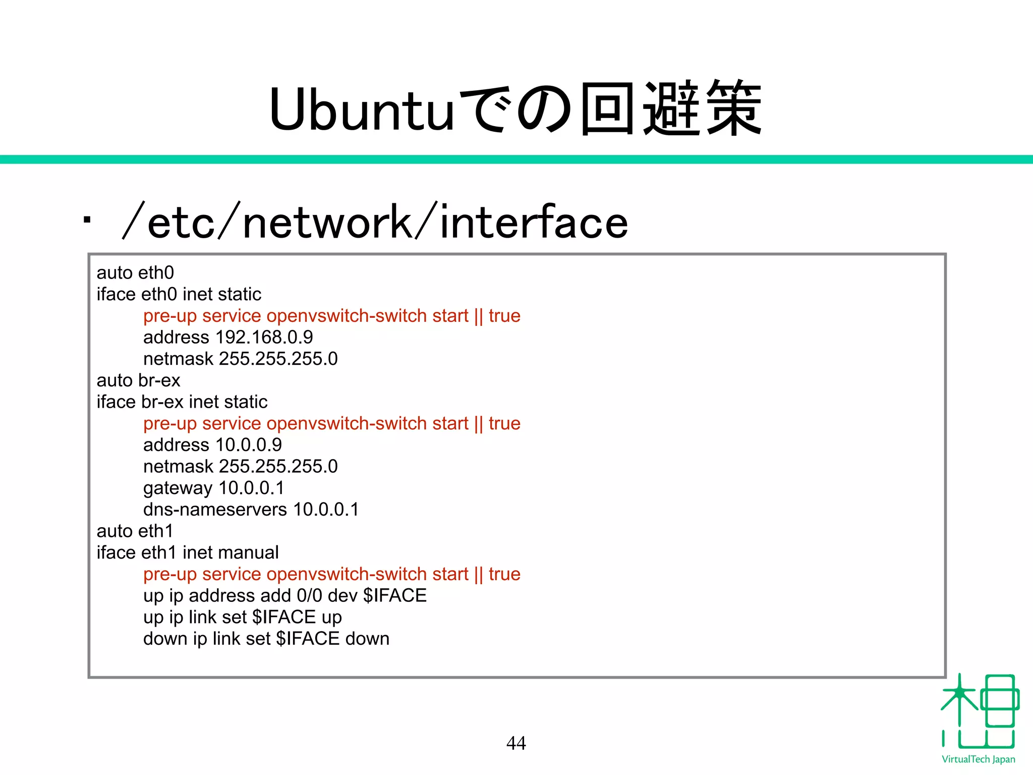 Ubuntuでの回避策
• /etc/network/interface
44
auto eth0
iface eth0 inet static
pre-up service openvswitch-switch start || true
address 192.168.0.9
netmask 255.255.255.0
auto br-ex
iface br-ex inet static
pre-up service openvswitch-switch start || true
address 10.0.0.9
netmask 255.255.255.0
gateway 10.0.0.1
dns-nameservers 10.0.0.1
auto eth1
iface eth1 inet manual
pre-up service openvswitch-switch start || true
up ip address add 0/0 dev $IFACE
up ip link set $IFACE up
down ip link set $IFACE down
 