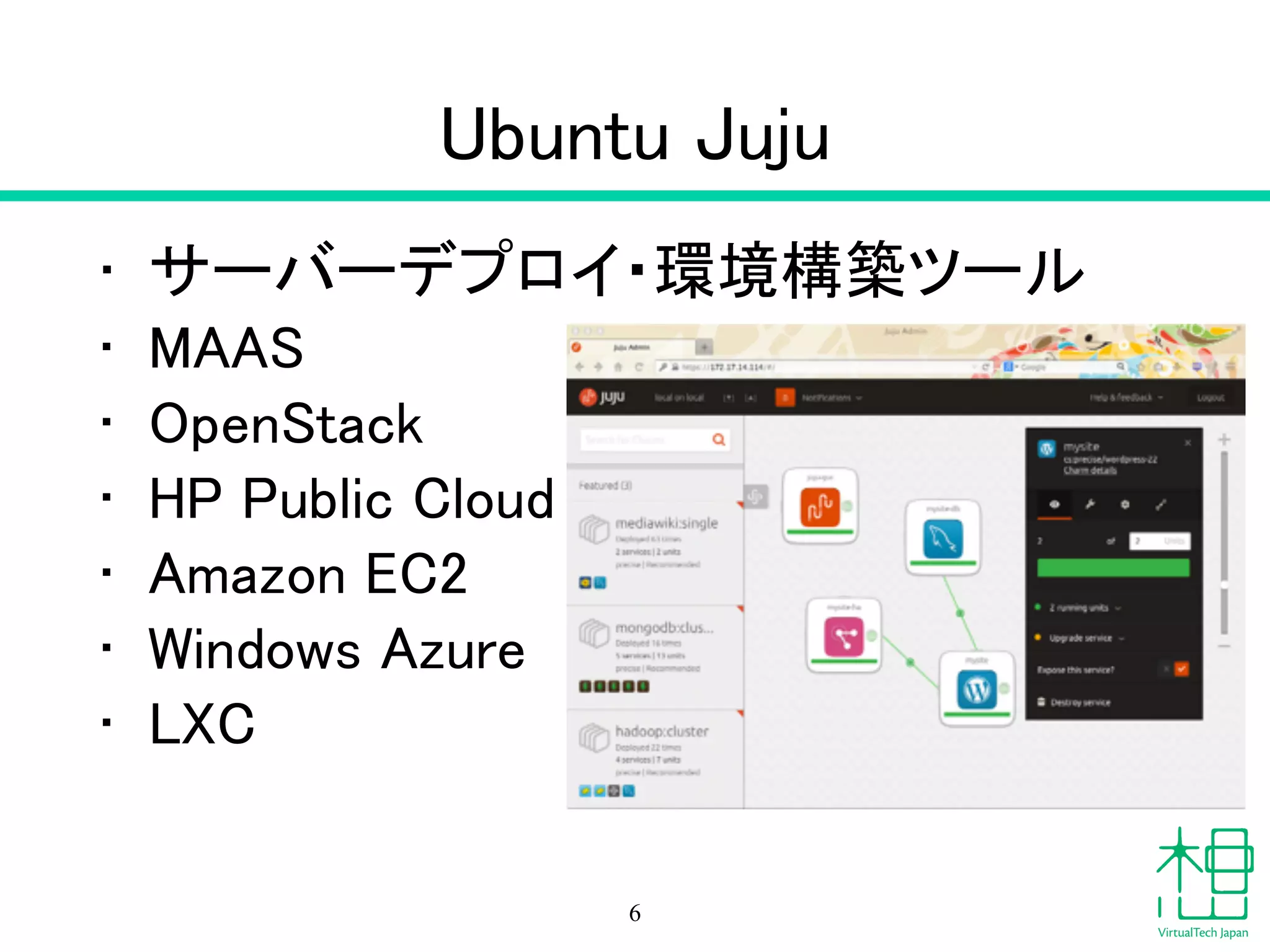 Ubuntu Juju
• サーバーデプロイ・環境構築ツール
• MAAS
• OpenStack
• HP Public Cloud
• Amazon EC2
• Windows Azure
• LXC
6
 