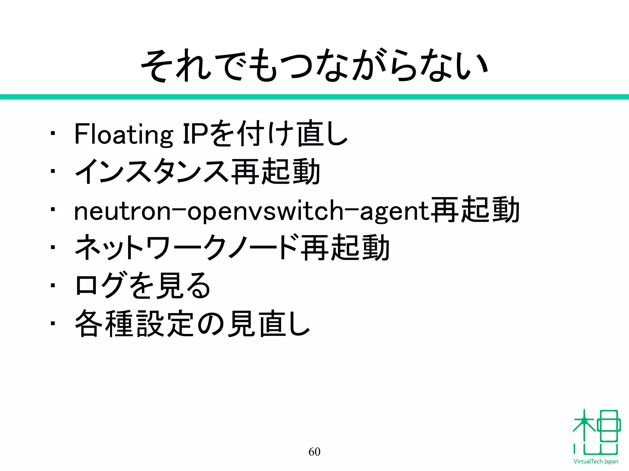 それでもつながらない
• Floating IPを付け直し
• インスタンス再起動
• neutron-openvswitch-agent再起動
• ネットワークノード再起動
• ログを見る
• 各種設定の見直し
60
 