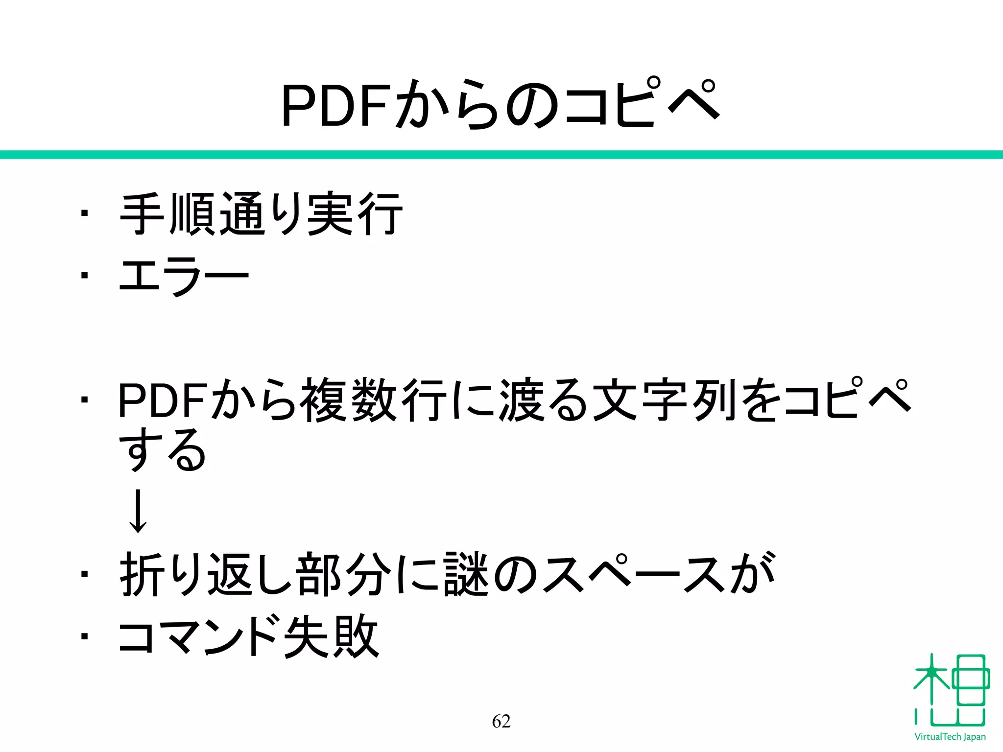 PDFからのコピペ
• 手順通り実行
• エラー
!
• PDFから複数行に渡る文字列をコピペ
する
　↓
• 折り返し部分に謎のスペースが
• コマンド失敗
62
 
