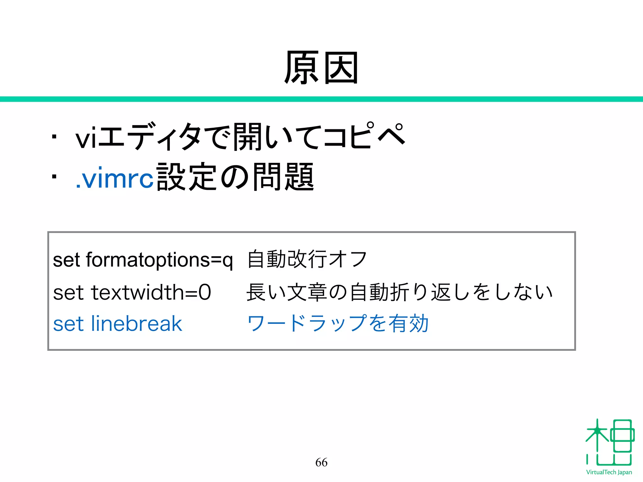 原因
• viエディタで開いてコピペ
• .vimrc設定の問題
66
set formatoptions=q 自動改行オフ
set textwidth=0 長い文章の自動折り返しをしない
set linebreak ワードラップを有効
 