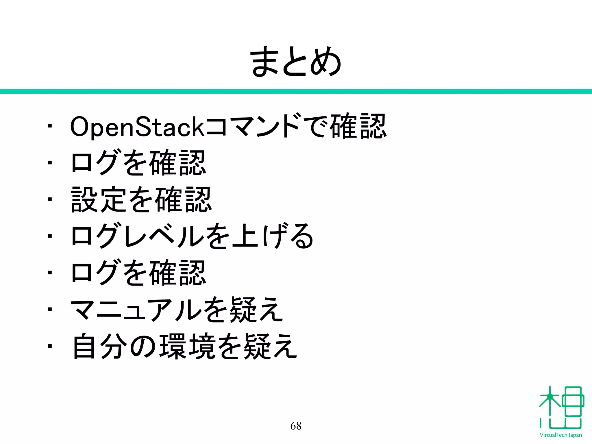 まとめ
• OpenStackコマンドで確認
• ログを確認
• 設定を確認
• ログレベルを上げる
• ログを確認
• マニュアルを疑え
• 自分の環境を疑え
68
 