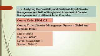 Title: Analyzing the Feasibility and Sustainability of Disaster
Management Act 2012 of Bangladesh in context of Disaster
Management Act of different Asian Countries
Course Code: DRM 421
I.D: 1406042
Reg. No.: 05087
Level: 4; Semester: II
Session: 2014-15
Course Tittle: Disaster Management System : Global and
Regional Issues
 
