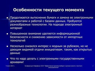 Особенности текущего момента
 Продолжается вытеснение бумаги и замена ее электронными
документами и работой с базами данных. Пробуются
разнообразные технологии. На подходе электронный
нотариат
 Повышенное внимание уделяется информационной
безопасности и снижению зависимости от импортных
технологий
 Несколько снизился интерес к модным за рубежом, но не
дающим видимой отдачи инициативам, таким, как открытые
данные
 Что-то надо делать с электронными государственными
архивами!
4 июня 2014 г. Конференция ИнфоДокум 2014 "Эффективный документооборот в органах власти и местного
самоуправления"
2
 