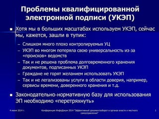 Проблемы квалифицированной
электронной подписи (УКЭП)
 Хотя мы в больших масштабах используем УКЭП, сейчас
мы, кажется, зашли в тупик:
– Слишком много плохо контролируемых УЦ
– УКЭП во многом потеряла свою универсальность из-за
«происков» ведомств
– Так и не решена проблема долговременного хранения
документов, подписанных УКЭП
– Граждане не горят желанием использовать УКЭП
– Так и не легализованы услуги в области доверия, например,
сервисы времени, доверенного хранения и т.д.
 Законодательно-нормативную базу для использования
ЭП необходимо «перетряхнуть»
4 июня 2014 г. Конференция ИнфоДокум 2014 "Эффективный документооборот в органах власти и местного
самоуправления"
3
 