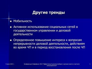 Другие тренды
 Мобильность
 Активное использование социальных сетей в
государственном управлении и деловой
деятельности
 Определенное повышение интереса к вопросам
непрерывности деловой деятельности, действиям
во время ЧП и в период восстановления после ЧП
4 июня 2014 г. Конференция ИнфоДокум 2014 "Эффективный документооборот в органах власти и местного
самоуправления"
5
 