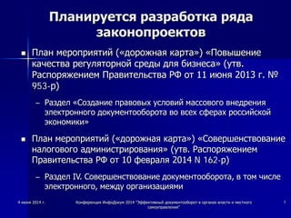4 июня 2014 г. Конференция ИнфоДокум 2014 "Эффективный документооборот в органах власти и местного
самоуправления"
7
Планируется разработка ряда
законопроектов
 План мероприятий («дорожная карта») «Повышение
качества регуляторной среды для бизнеса» (утв.
Распоряжением Правительства РФ от 11 июня 2013 г. №
953-р)
– Раздел «Создание правовых условий массового внедрения
электронного документооборота во всех сферах российской
экономики»
 План мероприятий («дорожная карта») «Совершенствование
налогового администрирования» (утв. Распоряжением
Правительства РФ от 10 февраля 2014 N 162-р)
– Раздел IV. Совершенствование документооборота, в том числе
электронного, между организациями
 