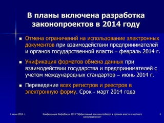 4 июня 2014 г. Конференция ИнфоДокум 2014 "Эффективный документооборот в органах власти и местного
самоуправления"
8
В планы включена разработка
законопроектов в 2014 году
 Отмена ограничений на использование электронных
документов при взаимодействии предпринимателей
и органов государственной власти – февраль 2014 г.
 Унификация форматов обмена данных при
взаимодействии государства и предпринимателей с
учетом международных стандартов – июнь 2014 г.
 Переведение всех регистров и реестров в
электронную форму. Срок - март 2014 года
 