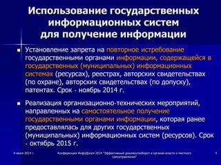 4 июня 2014 г. Конференция ИнфоДокум 2014 "Эффективный документооборот в органах власти и местного
самоуправления"
9
Использование государственных
информационных систем
для получение информации
 Установление запрета на повторное истребование
государственными органами информации, содержащейся в
государственных (муниципальных) информационных
системах (ресурсах), реестрах, авторских свидетельствах
(по охране), авторских свидетельствах (по допуску),
патентах. Срок - ноябрь 2014 г.
 Реализация организационно-технических мероприятий,
направленных на самостоятельное получение
государственными органами информации, которая ранее
предоставлялась для других государственных
(муниципальных) информационных систем (ресурсов). Срок
- октябрь 2015 г.
 