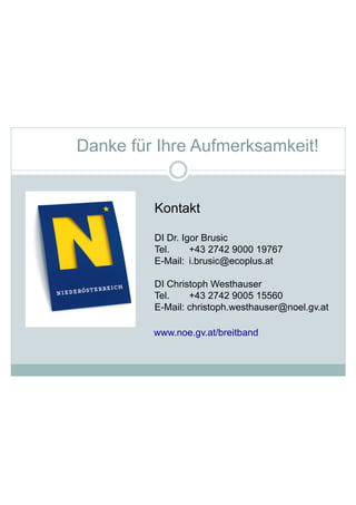 www.noe.gv.at/breitband
Kontakt
DI Dr. Igor Brusic
Tel. +43 2742 9000 19767
E-Mail: i.brusic@ecoplus.at
DI Christoph Westhauser
Tel. +43 2742 9005 15560
E-Mail: christoph.westhauser@noel.gv.at
Danke für Ihre Aufmerksamkeit!
 