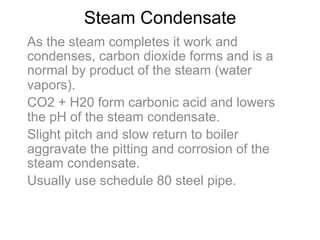 Steam Condensate
As the steam completes it work and
condenses, carbon dioxide forms and is a
normal by product of the steam (water
vapors).
CO2 + H20 form carbonic acid and lowers
the pH of the steam condensate.
Slight pitch and slow return to boiler
aggravate the pitting and corrosion of the
steam condensate.
Usually use schedule 80 steel pipe.
 