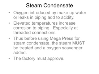 Steam Condensate
•  Oxygen introduced by make up water
or leaks in piping add to acidity.
•  Elevated temperatures increase
corrosion to piping. Especially at
threaded connections.
•  Thus before using Mega Press for
steam condensate, the steam MUST
be treated and a oxygen scavenger
added.
•  The factory must approve.
 
