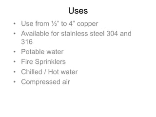 Uses
•  Use from ½” to 4” copper
•  Available for stainless steel 304 and
316
•  Potable water
•  Fire Sprinklers
•  Chilled / Hot water
•  Compressed air
 