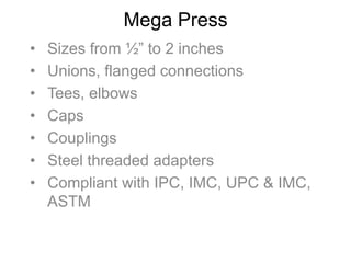 Mega Press
•  Sizes from ½” to 2 inches
•  Unions, flanged connections
•  Tees, elbows
•  Caps
•  Couplings
•  Steel threaded adapters
•  Compliant with IPC, IMC, UPC & IMC,
ASTM
 