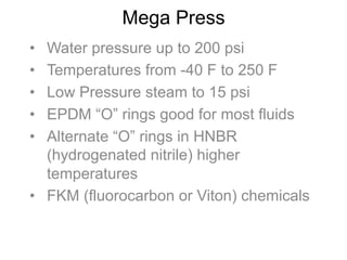 Mega Press
•  Water pressure up to 200 psi
•  Temperatures from -40 F to 250 F
•  Low Pressure steam to 15 psi
•  EPDM “O” rings good for most fluids
•  Alternate “O” rings in HNBR
(hydrogenated nitrile) higher
temperatures
•  FKM (fluorocarbon or Viton) chemicals
 