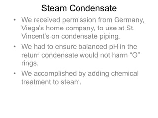 Steam Condensate
•  We received permission from Germany,
Viega’s home company, to use at St.
Vincent’s on condensate piping.
•  We had to ensure balanced pH in the
return condensate would not harm “O”
rings.
•  We accomplished by adding chemical
treatment to steam.
 