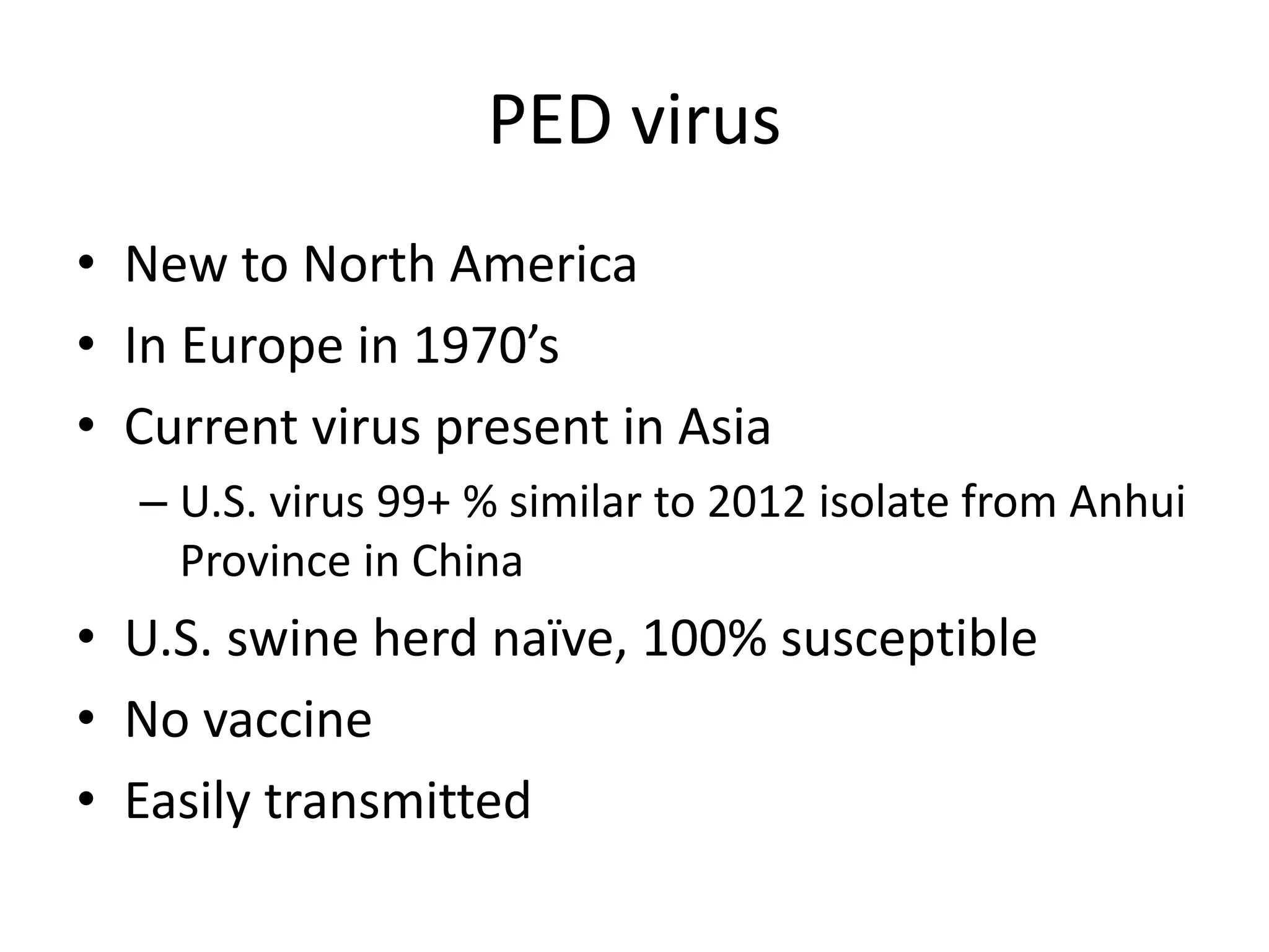 PED virus
• New to North America
• In Europe in 1970’s
• Current virus present in Asia
– U.S. virus 99+ % similar to 2012 isolate from Anhui
Province in China
• U.S. swine herd naïve, 100% susceptible
• No vaccine
• Easily transmitted
 