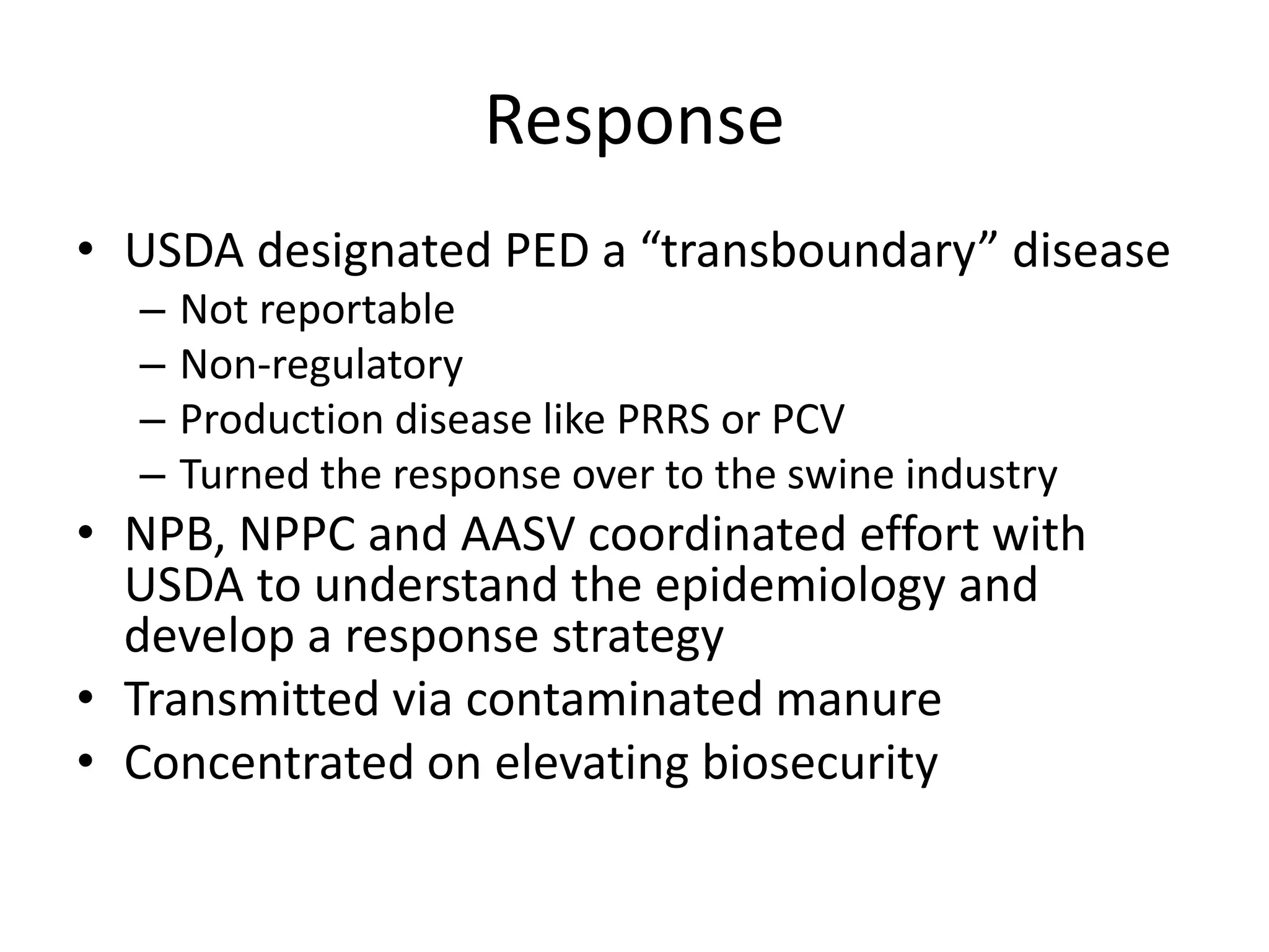 Response
• USDA designated PED a “transboundary” disease
– Not reportable
– Non-regulatory
– Production disease like PRRS or PCV
– Turned the response over to the swine industry
• NPB, NPPC and AASV coordinated effort with
USDA to understand the epidemiology and
develop a response strategy
• Transmitted via contaminated manure
• Concentrated on elevating biosecurity
 