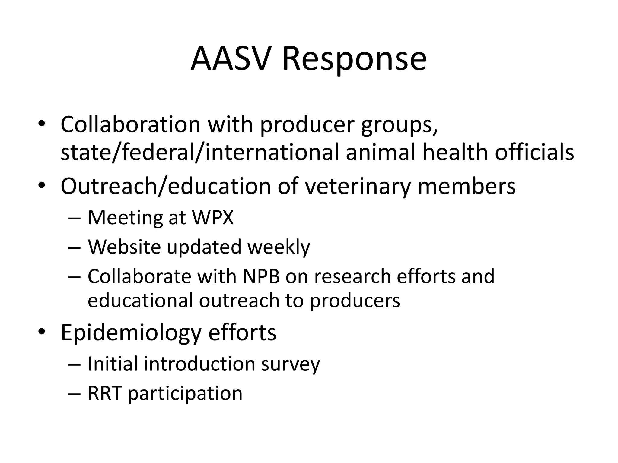 AASV Response
• Collaboration with producer groups,
state/federal/international animal health officials
• Outreach/education of veterinary members
– Meeting at WPX
– Website updated weekly
– Collaborate with NPB on research efforts and
educational outreach to producers
• Epidemiology efforts
– Initial introduction survey
– RRT participation
 