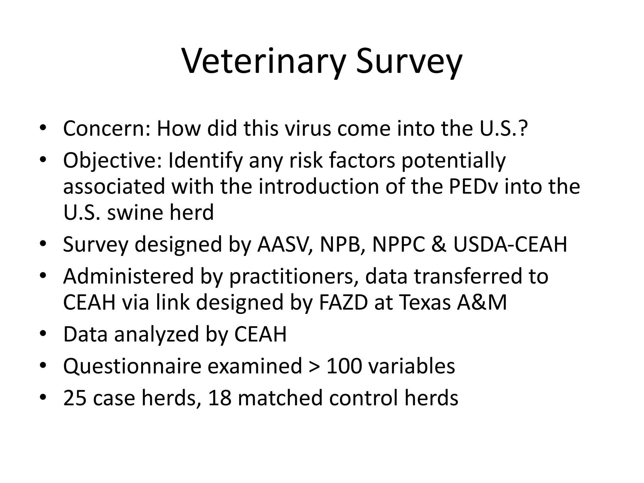 Veterinary Survey
• Concern: How did this virus come into the U.S.?
• Objective: Identify any risk factors potentially
associated with the introduction of the PEDv into the
U.S. swine herd
• Survey designed by AASV, NPB, NPPC & USDA-CEAH
• Administered by practitioners, data transferred to
CEAH via link designed by FAZD at Texas A&M
• Data analyzed by CEAH
• Questionnaire examined > 100 variables
• 25 case herds, 18 matched control herds
 