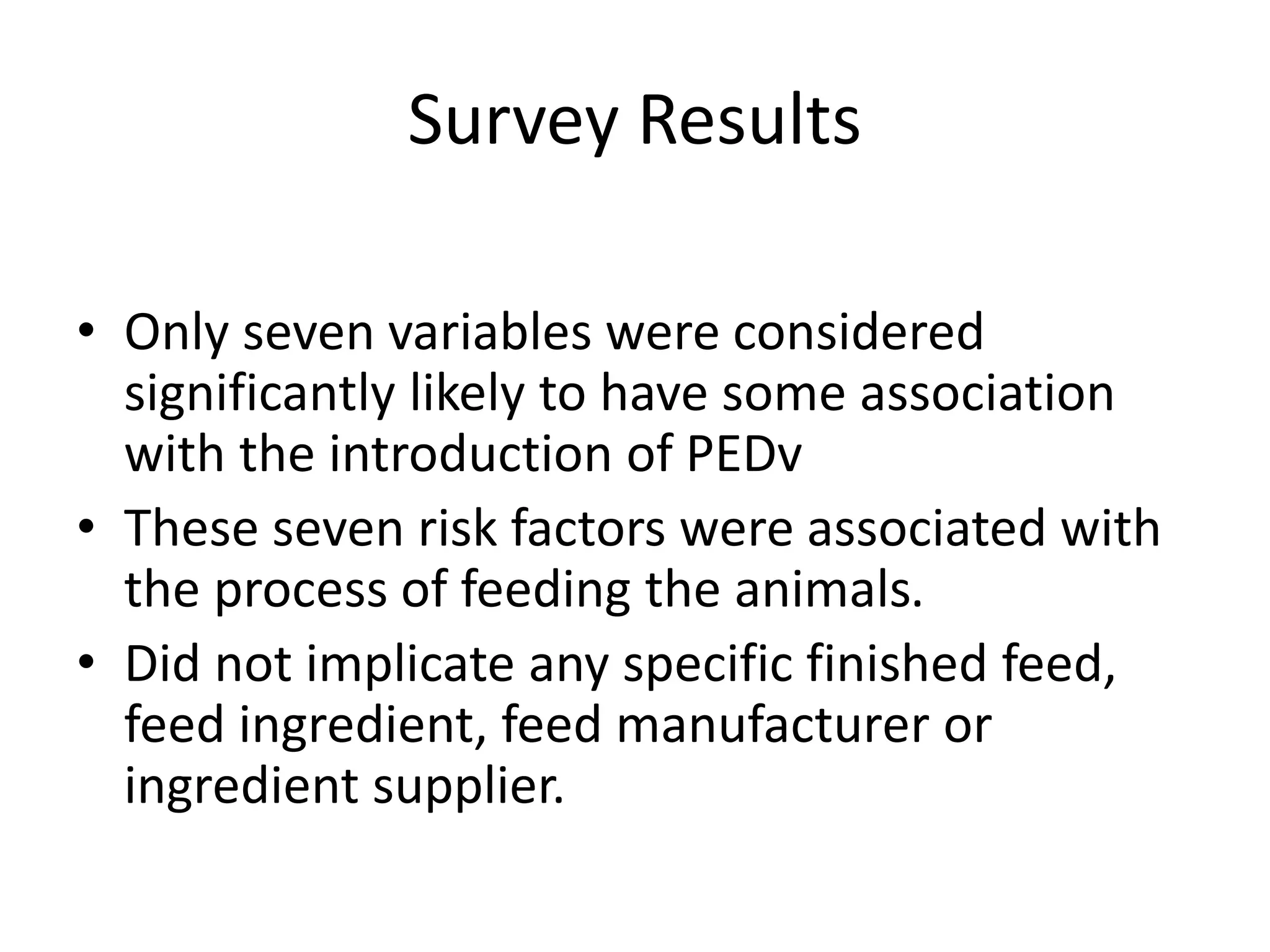 Survey Results
• Only seven variables were considered
significantly likely to have some association
with the introduction of PEDv
• These seven risk factors were associated with
the process of feeding the animals.
• Did not implicate any specific finished feed,
feed ingredient, feed manufacturer or
ingredient supplier.
 
