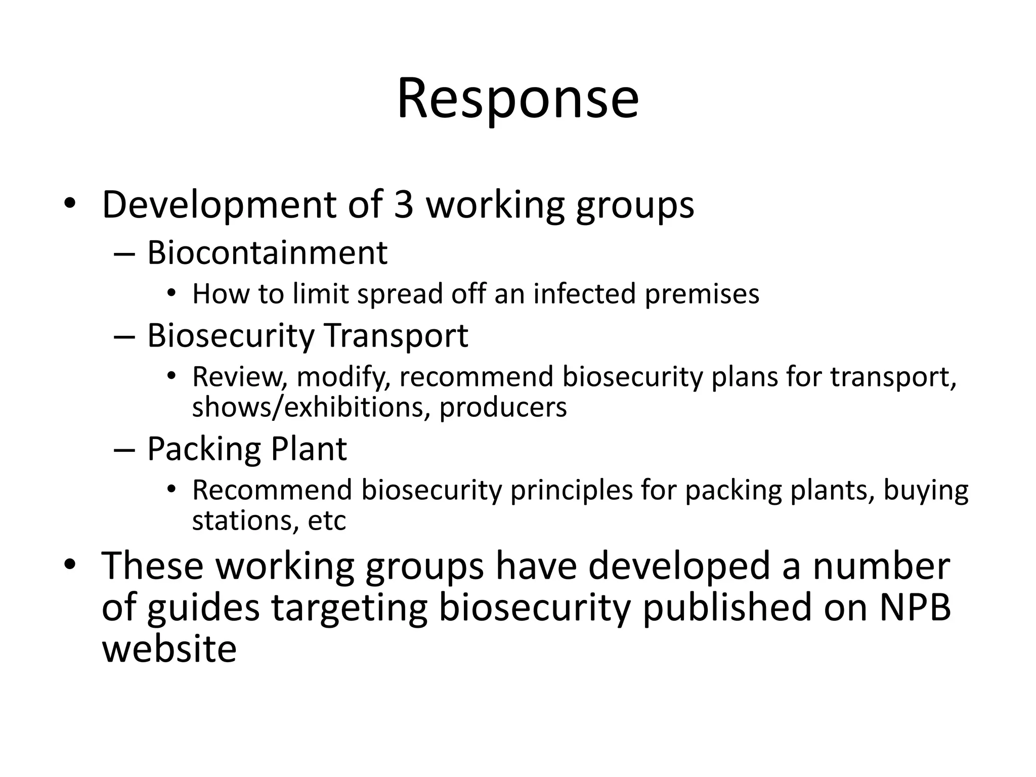 Response
• Development of 3 working groups
– Biocontainment
• How to limit spread off an infected premises
– Biosecurity Transport
• Review, modify, recommend biosecurity plans for transport,
shows/exhibitions, producers
– Packing Plant
• Recommend biosecurity principles for packing plants, buying
stations, etc
• These working groups have developed a number
of guides targeting biosecurity published on NPB
website
 