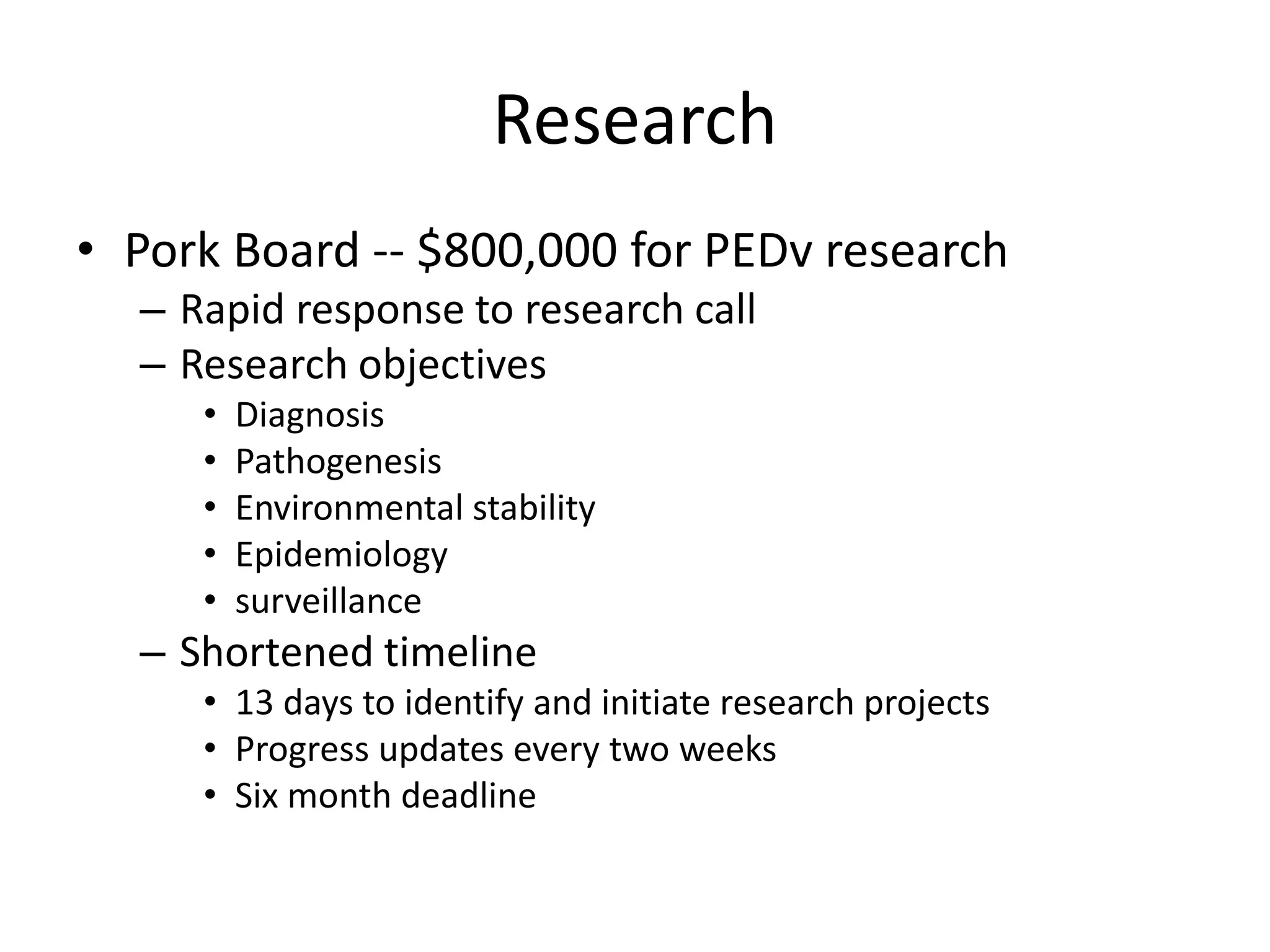 Research
• Pork Board -- $800,000 for PEDv research
– Rapid response to research call
– Research objectives
• Diagnosis
• Pathogenesis
• Environmental stability
• Epidemiology
• surveillance
– Shortened timeline
• 13 days to identify and initiate research projects
• Progress updates every two weeks
• Six month deadline
 