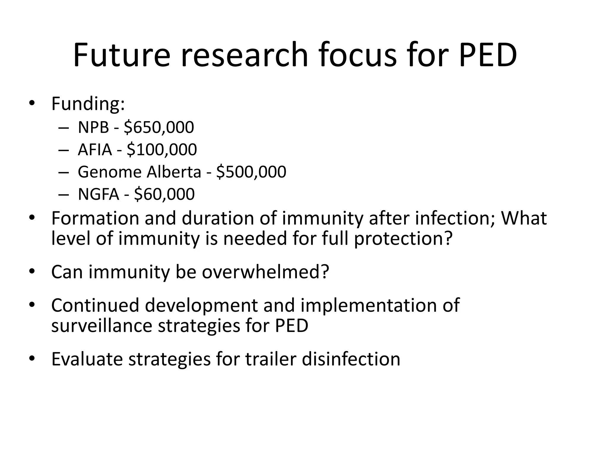 Future research focus for PED
• Funding:
– NPB - $650,000
– AFIA - $100,000
– Genome Alberta - $500,000
– NGFA - $60,000
• Formation and duration of immunity after infection; What
level of immunity is needed for full protection?
• Can immunity be overwhelmed?
• Continued development and implementation of
surveillance strategies for PED
• Evaluate strategies for trailer disinfection
 
