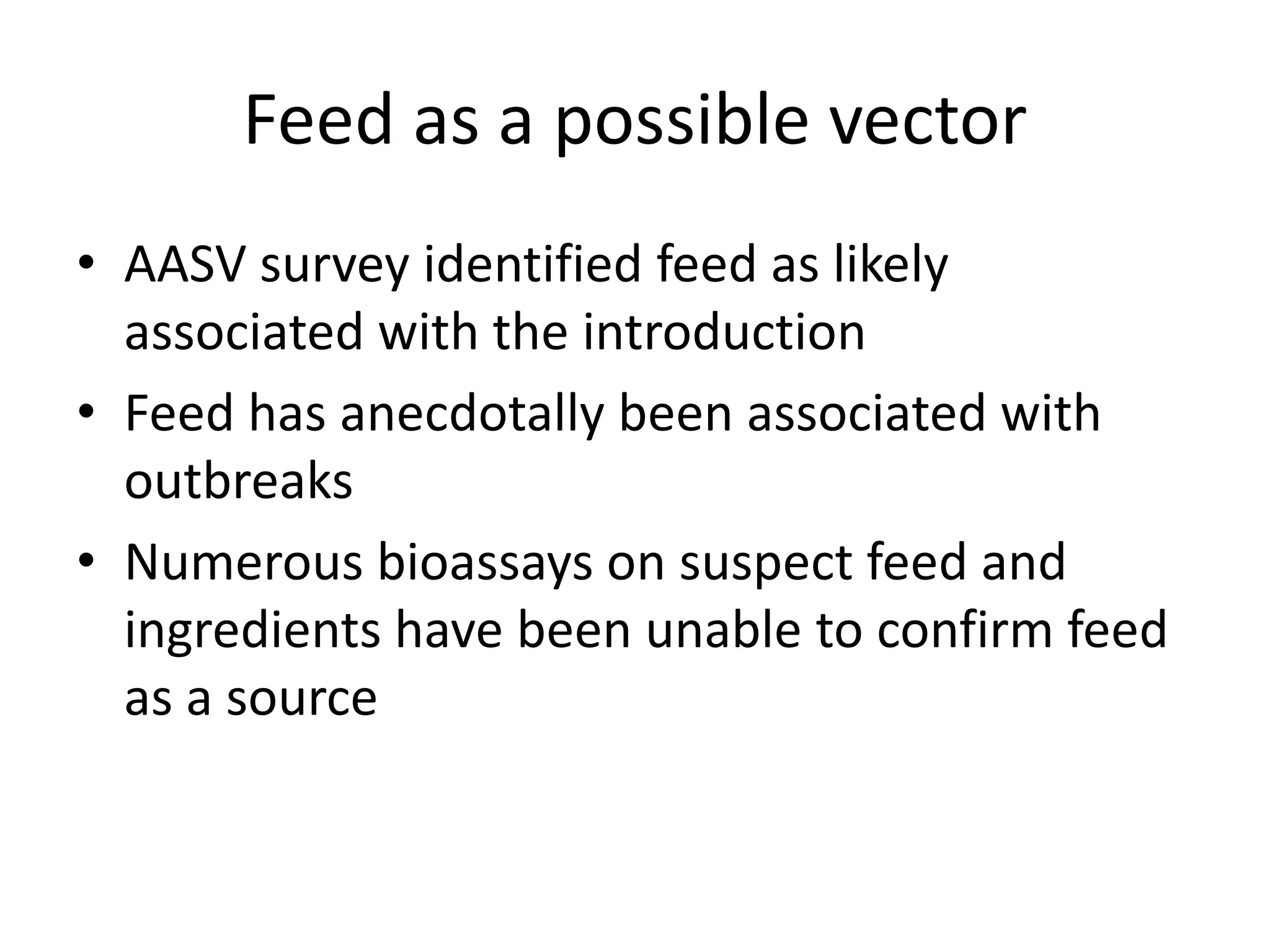 Feed as a possible vector
• AASV survey identified feed as likely
associated with the introduction
• Feed has anecdotally been associated with
outbreaks
• Numerous bioassays on suspect feed and
ingredients have been unable to confirm feed
as a source
 