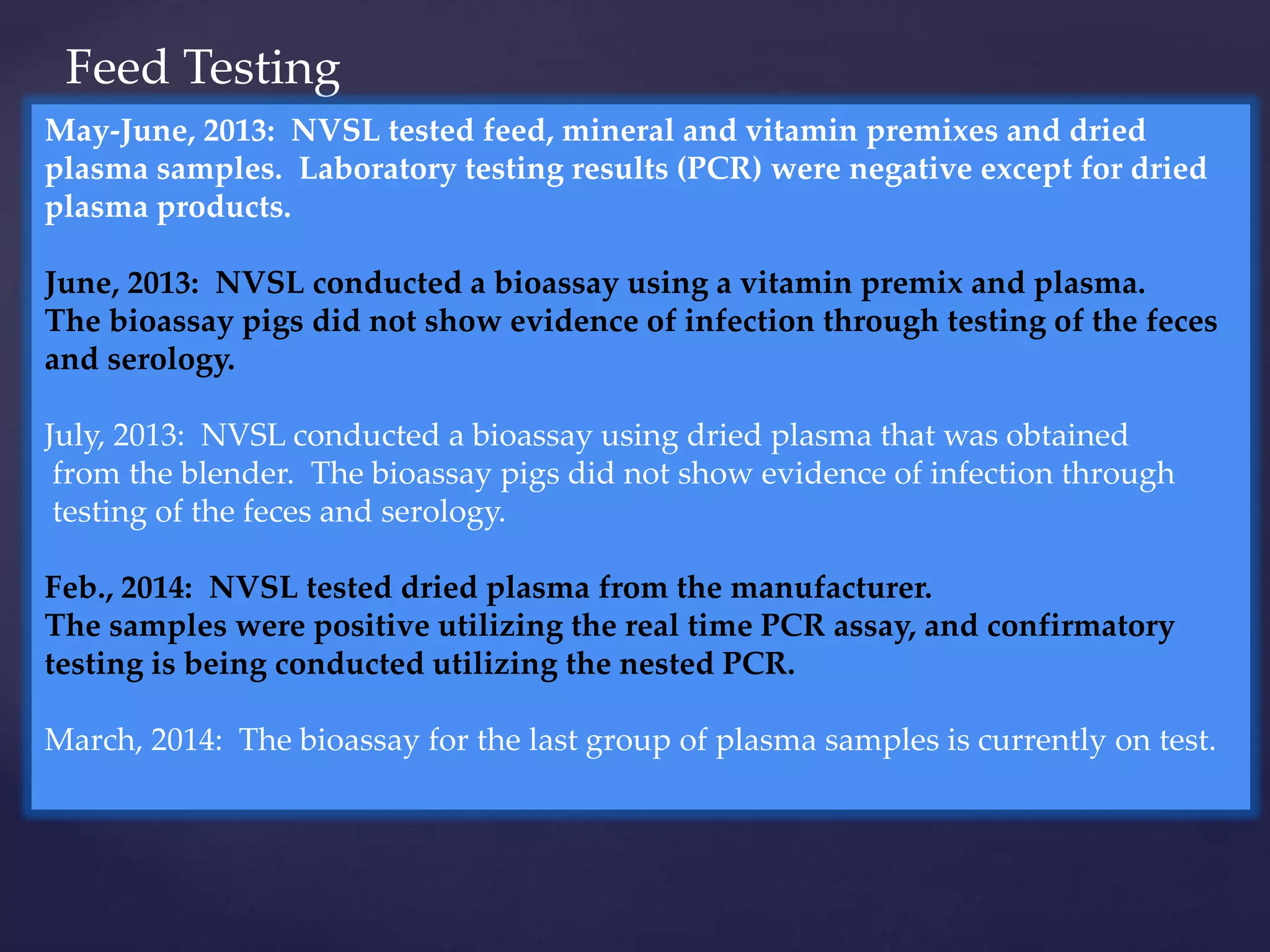 Feed Testing
May-June, 2013: NVSL tested feed, mineral and vitamin premixes and dried
plasma samples. Laboratory testing results (PCR) were negative except for dried
plasma products.
June, 2013: NVSL conducted a bioassay using a vitamin premix and plasma.
The bioassay pigs did not show evidence of infection through testing of the feces
and serology.
July, 2013: NVSL conducted a bioassay using dried plasma that was obtained
from the blender. The bioassay pigs did not show evidence of infection through
testing of the feces and serology.
Feb., 2014: NVSL tested dried plasma from the manufacturer.
The samples were positive utilizing the real time PCR assay, and confirmatory
testing is being conducted utilizing the nested PCR.
March, 2014: The bioassay for the last group of plasma samples is currently on test.
 