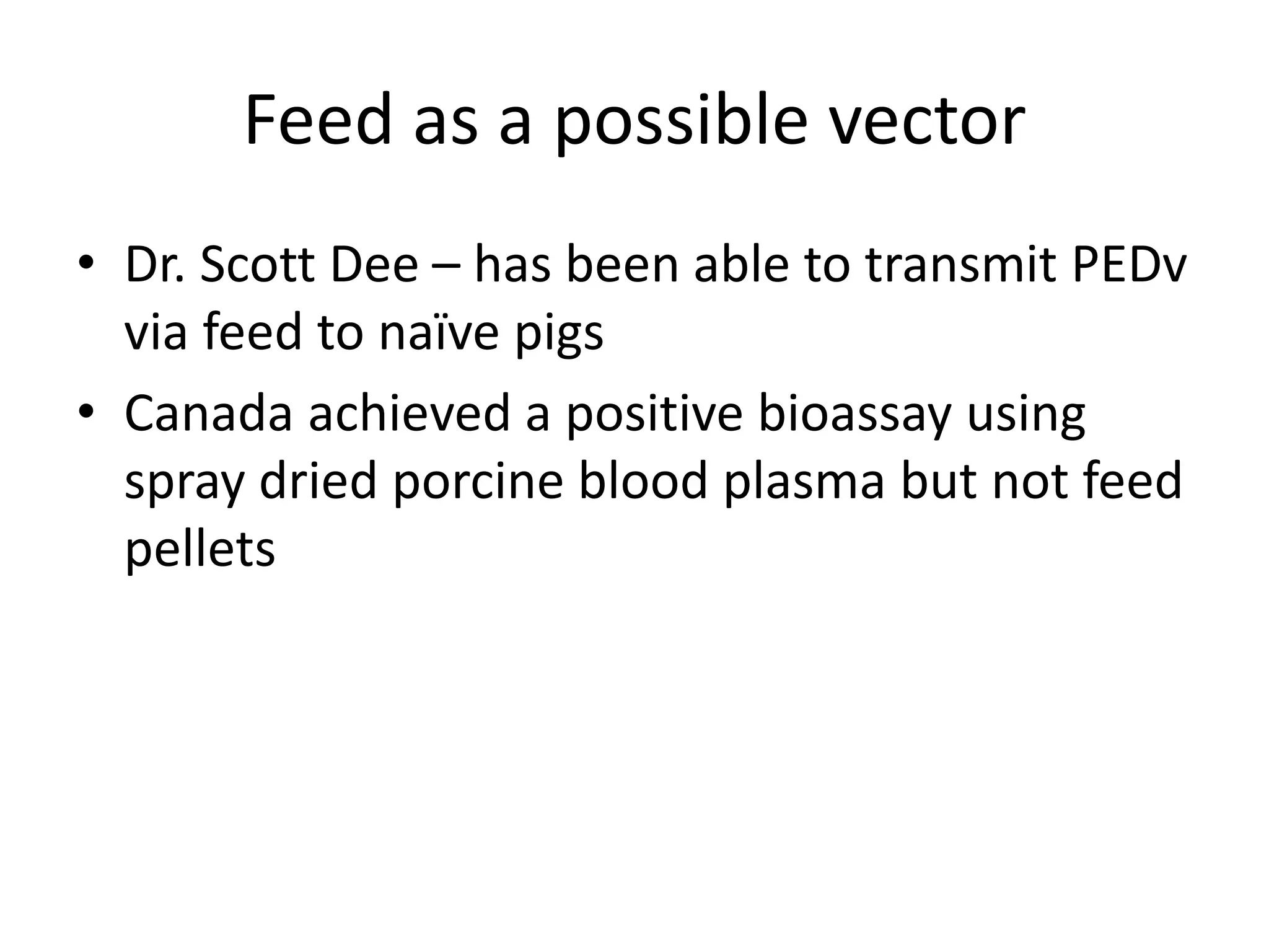 Feed as a possible vector
• Dr. Scott Dee – has been able to transmit PEDv
via feed to naïve pigs
• Canada achieved a positive bioassay using
spray dried porcine blood plasma but not feed
pellets
 