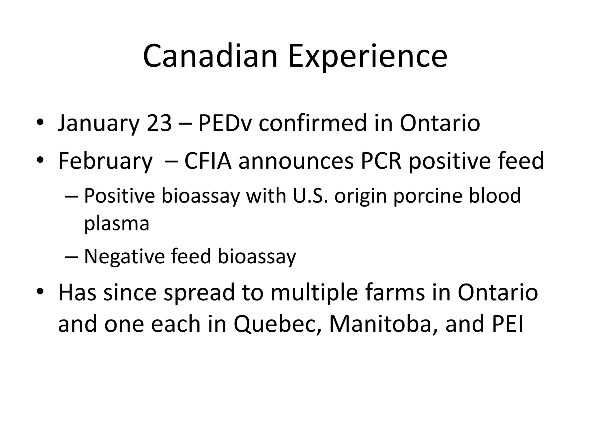 Canadian Experience
• January 23 – PEDv confirmed in Ontario
• February – CFIA announces PCR positive feed
– Positive bioassay with U.S. origin porcine blood
plasma
– Negative feed bioassay
• Has since spread to multiple farms in Ontario
and one each in Quebec, Manitoba, and PEI
 