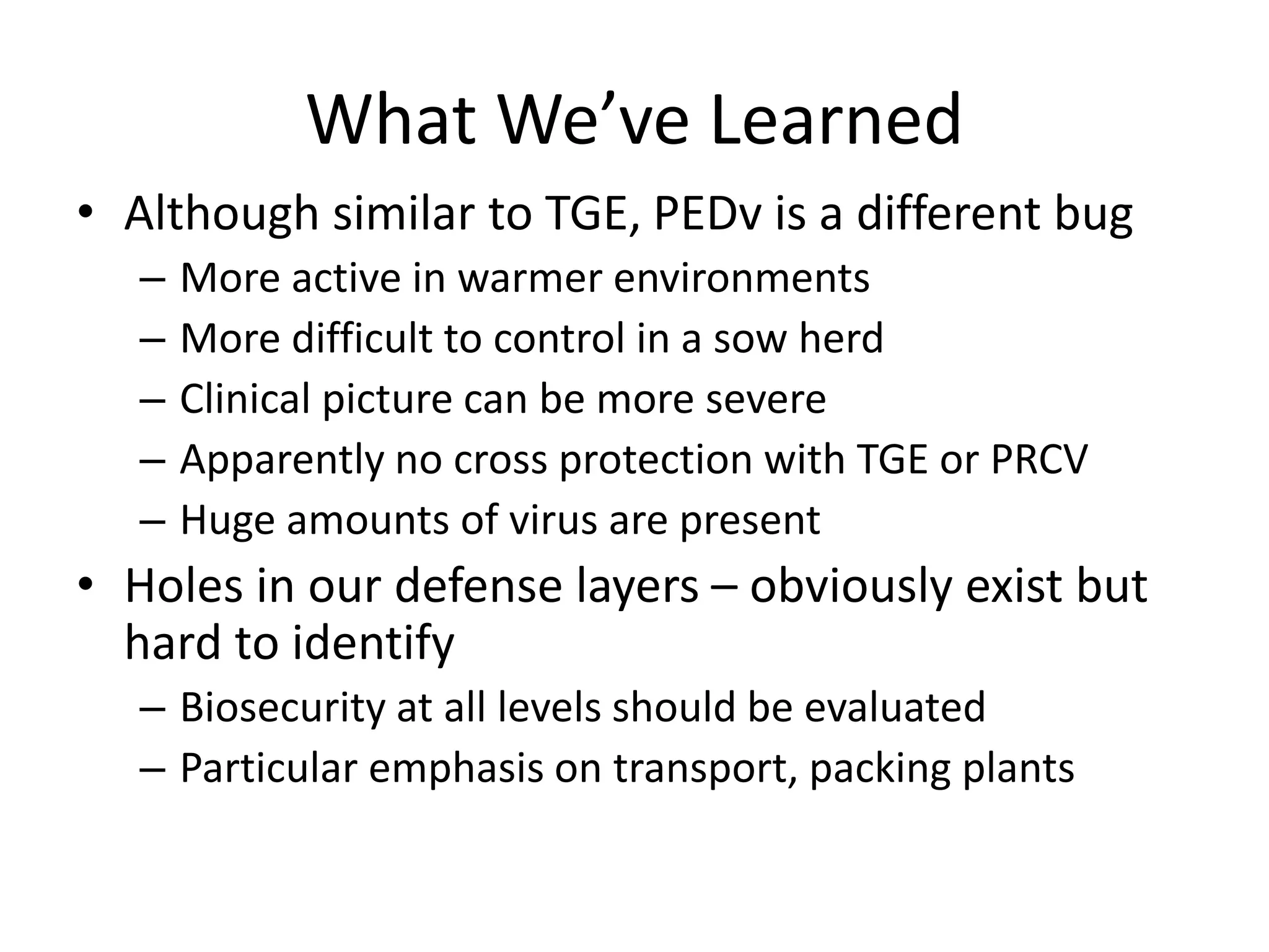 What We’ve Learned
• Although similar to TGE, PEDv is a different bug
– More active in warmer environments
– More difficult to control in a sow herd
– Clinical picture can be more severe
– Apparently no cross protection with TGE or PRCV
– Huge amounts of virus are present
• Holes in our defense layers – obviously exist but
hard to identify
– Biosecurity at all levels should be evaluated
– Particular emphasis on transport, packing plants
 