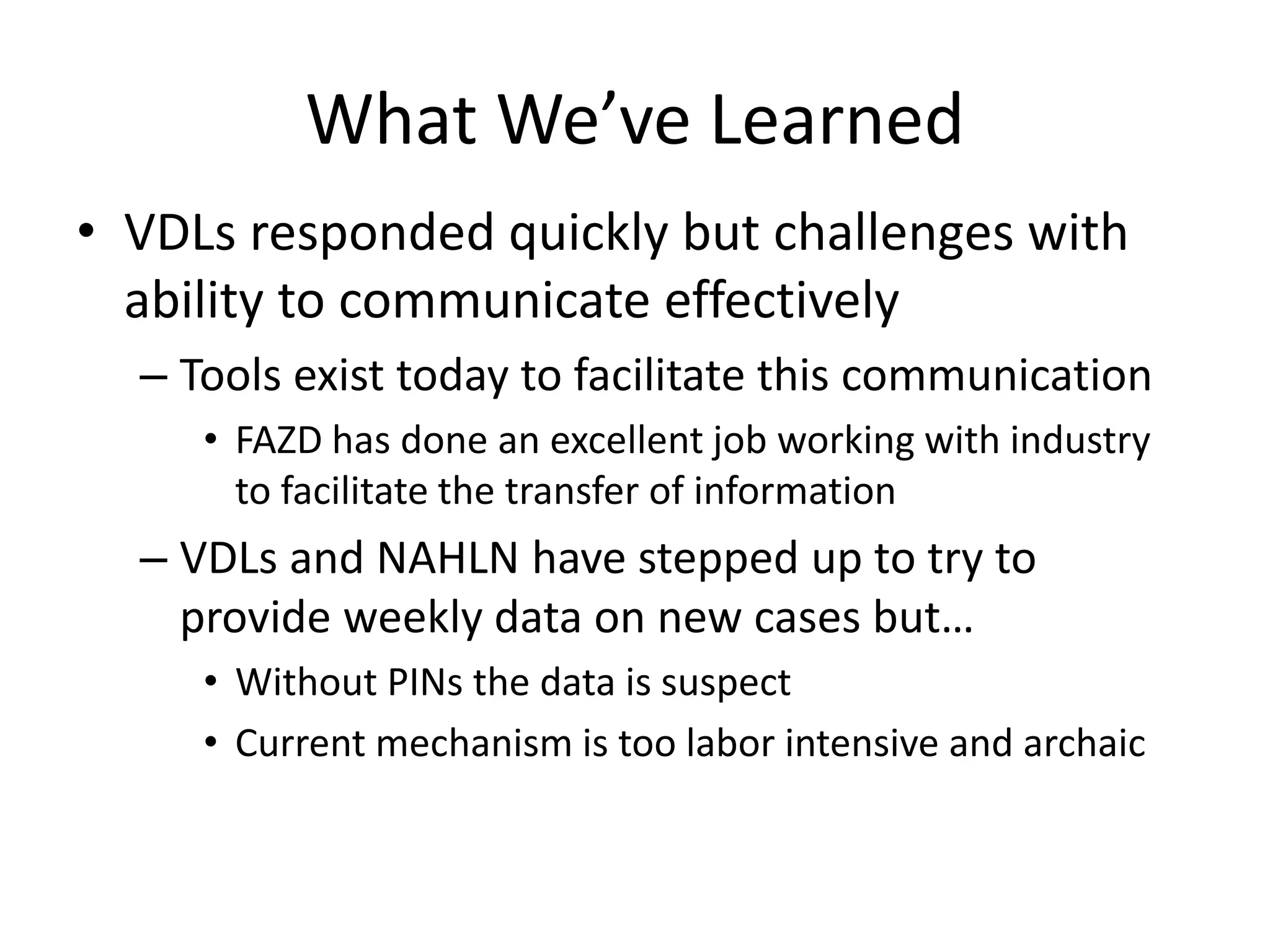 What We’ve Learned
• VDLs responded quickly but challenges with
ability to communicate effectively
– Tools exist today to facilitate this communication
• FAZD has done an excellent job working with industry
to facilitate the transfer of information
– VDLs and NAHLN have stepped up to try to
provide weekly data on new cases but…
• Without PINs the data is suspect
• Current mechanism is too labor intensive and archaic
 