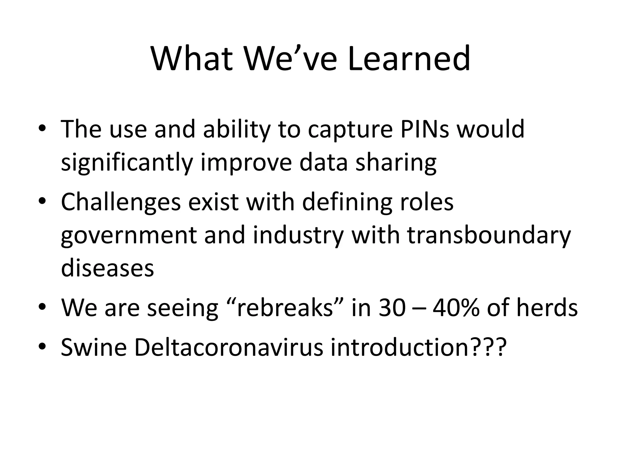 What We’ve Learned
• The use and ability to capture PINs would
significantly improve data sharing
• Challenges exist with defining roles
government and industry with transboundary
diseases
• We are seeing “rebreaks” in 30 – 40% of herds
• Swine Deltacoronavirus introduction???
 
