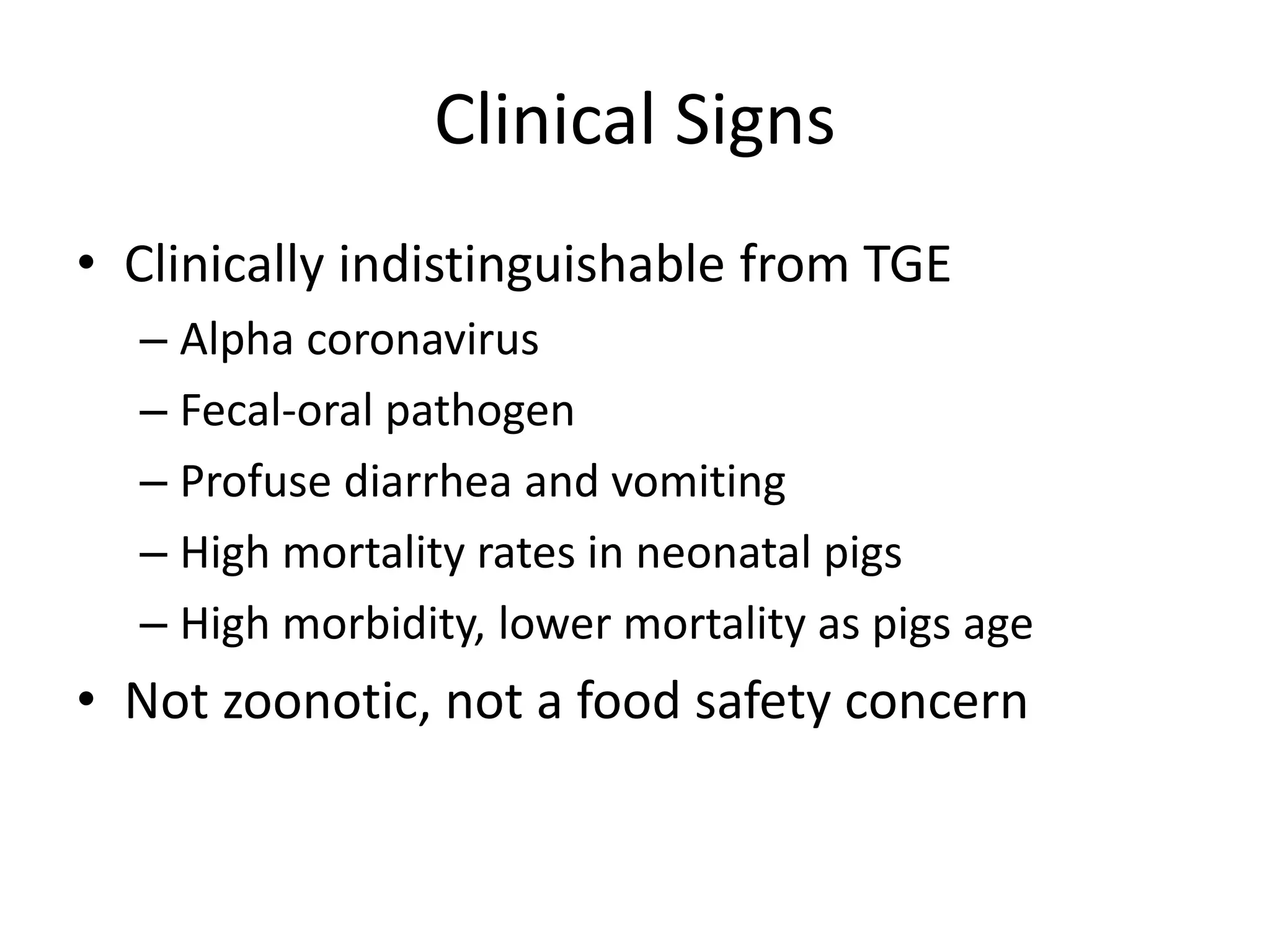 Clinical Signs
• Clinically indistinguishable from TGE
– Alpha coronavirus
– Fecal-oral pathogen
– Profuse diarrhea and vomiting
– High mortality rates in neonatal pigs
– High morbidity, lower mortality as pigs age
• Not zoonotic, not a food safety concern
 