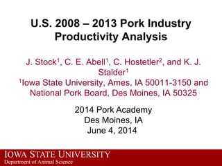 IOWA STATE UNIVERSITY
Department of Animal Science
U.S. 2008 – 2013 Pork Industry
Productivity Analysis
J. Stock1, C. E. Abell1, C. Hostetler2, and K. J.
Stalder1
1Iowa State University, Ames, IA 50011-3150 and
National Pork Board, Des Moines, IA 50325
2014 Pork Academy
Des Moines, IA
June 4, 2014
 