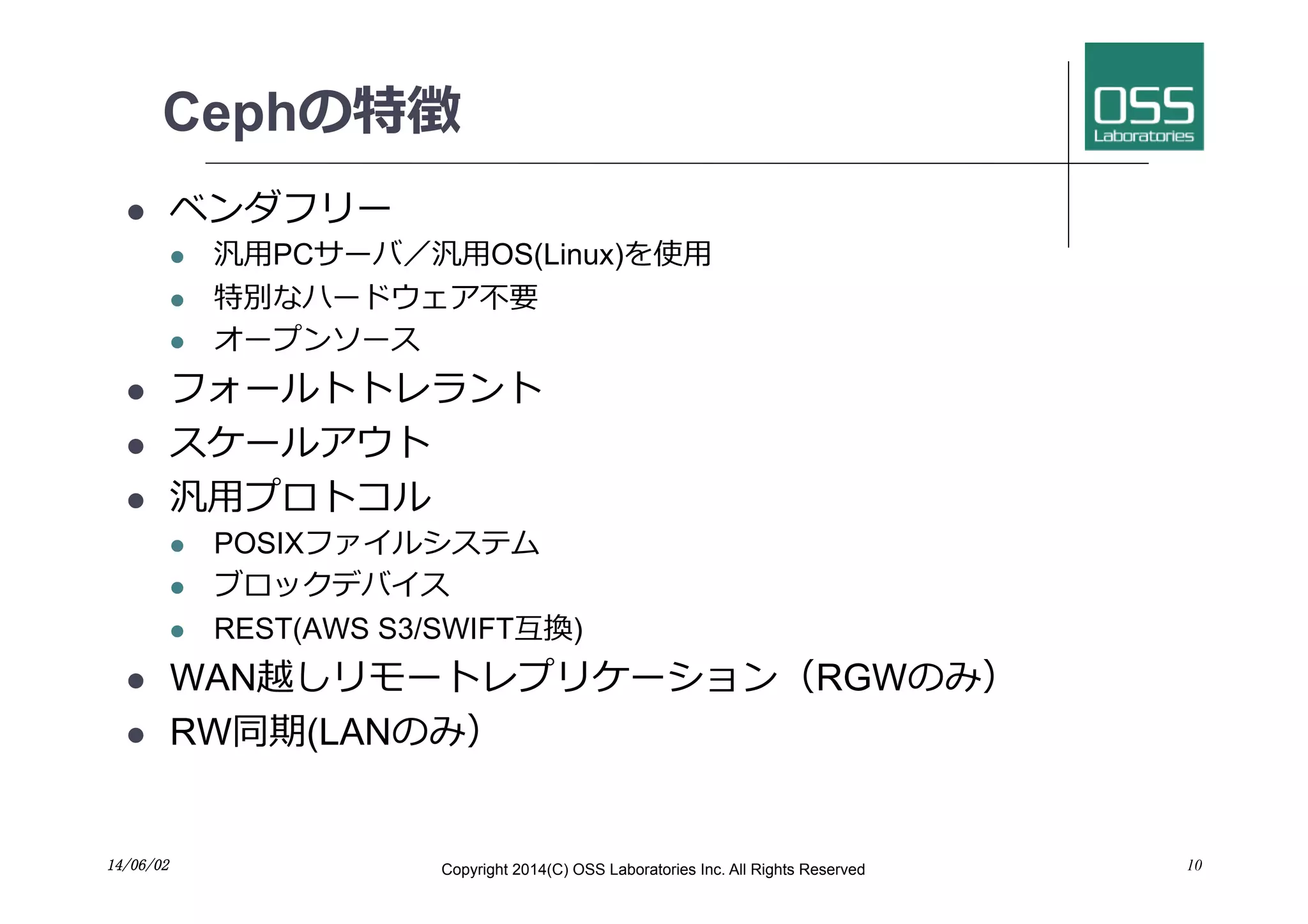 Cephの特徴
l  ベンダフリー
l  汎⽤用PCサーバ／汎⽤用OS(Linux)を使⽤用
l  特別なハードウェア不要
l  オープンソース
l  フォールトトレラント
l  スケールアウト
l  汎⽤用プロトコル
l  POSIXファイルシステム
l  ブロックデバイス
l  REST(AWS S3/SWIFT互換)
l  WAN越しリモートレプリケーション（RGWのみ）
l  RW同期(LANのみ）
1014/06/02	
 Copyright 2014(C) OSS Laboratories Inc. All Rights Reserved
 