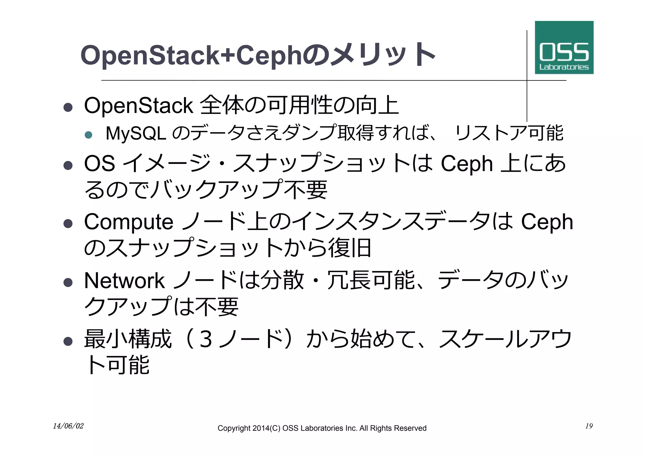 OpenStack+Cephのメリット
l  OpenStack 全体の可⽤用性の向上
l  MySQL のデータさえダンプ取得すれば、 リストア可能
l  OS イメージ・スナップショットは Ceph 上にあ
るのでバックアップ不要
l  Compute ノード上のインスタンスデータは Ceph
のスナップショットから復旧
l  Network ノードは分散・冗⻑⾧長可能、データのバッ
クアップは不要
l  最⼩小構成（３ノード）から始めて、スケールアウ
ト可能
14/06/02	
 Copyright 2014(C) OSS Laboratories Inc. All Rights Reserved 19
 