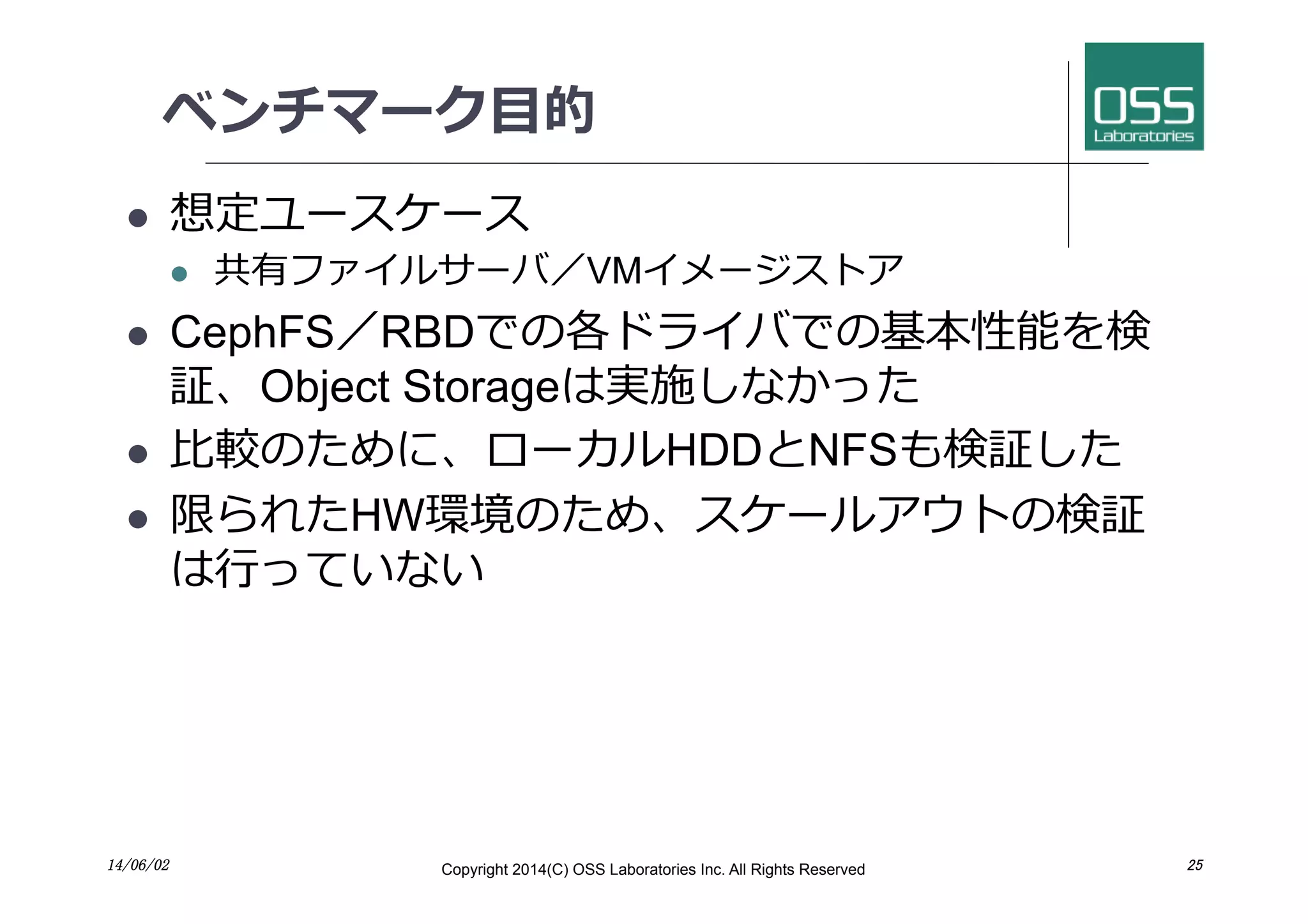 ベンチマーク⽬目的
l  想定ユースケース
l  共有ファイルサーバ／VMイメージストア
l  CephFS／RBDでの各ドライバでの基本性能を検
証、Object Storageは実施しなかった
l  ⽐比較のために、ローカルHDDとNFSも検証した
l  限られたHW環境のため、スケールアウトの検証
は⾏行行っていない
14/06/02	
 Copyright 2014(C) OSS Laboratories Inc. All Rights Reserved 	
 25	
 