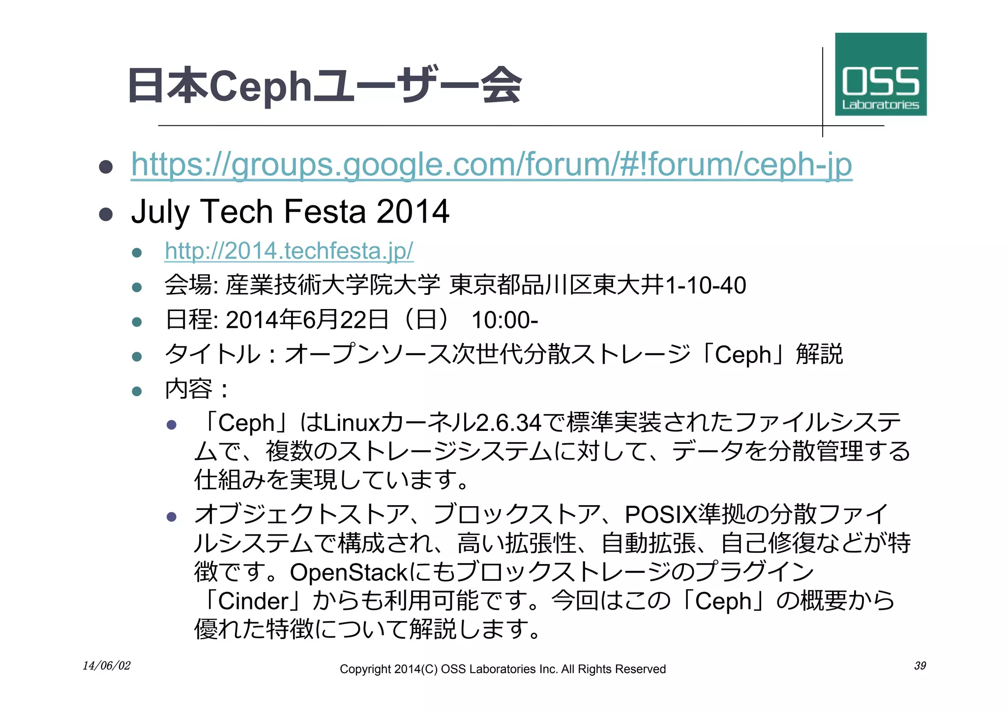 ⽇日本Cephユーザー会
l  https://groups.google.com/forum/#!forum/ceph-jp
l  July Tech Festa 2014
l  http://2014.techfesta.jp/
l  会場: 産業技術⼤大学院⼤大学 東京都品川区東⼤大井1-10-40
l  ⽇日程: 2014年6⽉月22⽇日（⽇日） 10:00-
l  タイトル：オープンソース次世代分散ストレージ「Ceph」解説
l  内容：
l  「Ceph」はLinuxカーネル2.6.34で標準実装されたファイルシステ
ムで、複数のストレージシステムに対して、データを分散管理する
仕組みを実現しています。
l  オブジェクトストア、ブロックストア、POSIX準拠の分散ファイ
ルシステムで構成され、⾼高い拡張性、⾃自動拡張、⾃自⼰己修復などが特
徴です。OpenStackにもブロックストレージのプラグイン
「Cinder」からも利⽤用可能です。今回はこの「Ceph」の概要から
優れた特徴について解説します。
14/06/02	
 Copyright 2014(C) OSS Laboratories Inc. All Rights Reserved 	
 39	
 