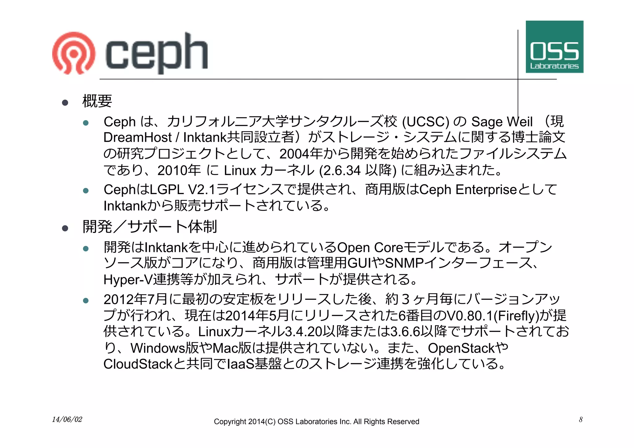 Ceph
l  概要
l  Ceph は、カリフォルニア⼤大学サンタクルーズ校 (UCSC) の Sage Weil （現
DreamHost / Inktank共同設⽴立立者）がストレージ・システムに関する博⼠士論⽂文
の研究プロジェクトとして、2004年から開発を始められたファイルシステム
であり、2010年 に Linux カーネル (2.6.34 以降) に組み込まれた。
l  CephはLGPL V2.1ライセンスで提供され、商⽤用版はCeph Enterpriseとして
Inktankから販売サポートされている。
l  開発／サポート体制
l  開発はInktankを中⼼心に進められているOpen Coreモデルである。オープン
ソース版がコアになり、商⽤用版は管理⽤用GUIやSNMPインターフェース、
Hyper-V連携等が加えられ、サポートが提供される。
l  2012年7⽉月に最初の安定板をリリースした後、約３ヶ⽉月毎にバージョンアッ
プが⾏行行われ、現在は2014年5⽉月にリリースされた6番⽬目のV0.80.1(Firefly)が提
供されている。Linuxカーネル3.4.20以降または3.6.6以降でサポートされてお
り、Windows版やMac版は提供されていない。また、OpenStackや
CloudStackと共同でIaaS基盤とのストレージ連携を強化している。
814/06/02	
 Copyright 2014(C) OSS Laboratories Inc. All Rights Reserved
 